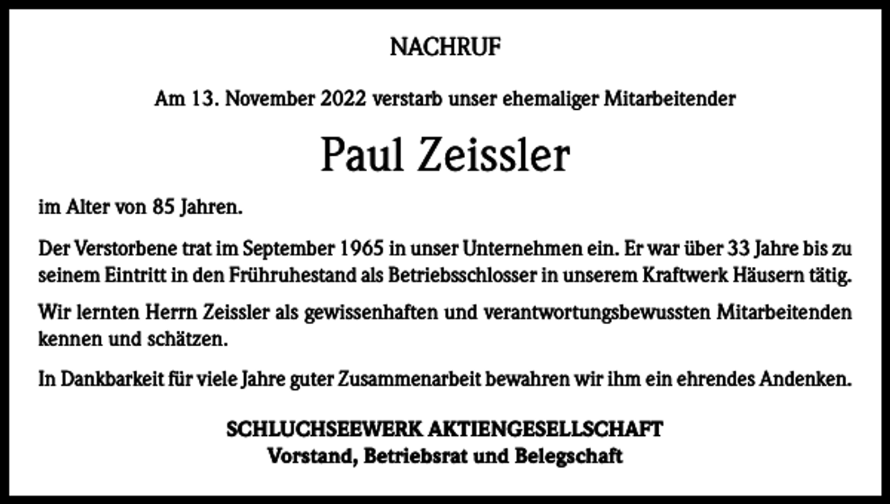 <p>NACHRUF<br />Am 13. November 2022 verstarb unser ehemaliger Mitarbeitender</p><p>Paul Zeissler<br />im Alter von 85 Jahren.<br />Der Verstorbene trat im September 1965 in unser Unternehmen ein. Er war über 33 Jahre bis zu<br />seinem Eintritt in den Frühruhestand als Betriebsschlosser in unserem Kraftwerk Häusern tätig.<br />Wir lernten Herrn Zeissler als gewissenhaften und verantwortungsbewussten Mitarbeitenden<br />kennen und schätzen.<br />In Dankbarkeit für viele Jahre guter Zusammenarbeit bewahren wir ihm ein ehrendes Andenken.<br />SCHLUCHSEEWERK AKTIENGESELLSCHAFT<br />Vorstand, Betriebsrat und Belegschaft</p>
