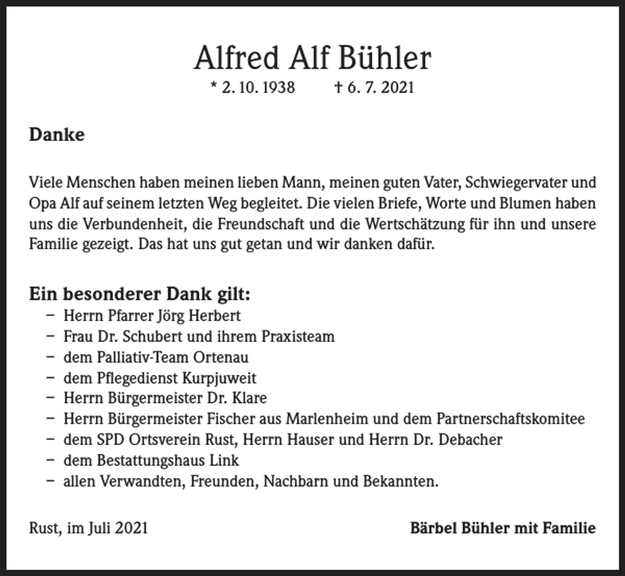 <p>Alfred Alf Bühler<br />* 2. 10. 1938</p><p>† 6. 7. 2021</p><p>Danke<br />Viele Menschen haben meinen lieben Mann, meinen guten Vater, Schwiegervater und<br />Opa Alf auf seinem letzten Weg begleitet. Die vielen Briefe, Worte und Blumen haben<br />uns die Verbundenheit, die Freundschaft und die Wertschätzung für ihn und unsere<br />Familie gezeigt. Das hat uns gut getan und wir danken dafür.</p><p>Ein besonderer Dank gilt:</p><p>– Herrn Pfarrer Jörg Herbert<br />– Frau Dr. Schubert und ihrem Praxisteam<br />– dem Palliativ-Team Ortenau<br />– dem Pflegedienst Kurpjuweit<br />– Herrn Bürgermeister Dr. Klare<br />– Herrn Bürgermeister Fischer aus Marlenheim und dem Partnerschaftskomitee<br />– dem SPD Ortsverein Rust, Herrn Hauser und Herrn Dr. Debacher<br />– dem Bestattungshaus Link<br />– allen Verwandten, Freunden, Nachbarn und Bekannten.</p><p>Rust, im Juli 2021</p><p>Bärbel Bühler mit Familie</p>