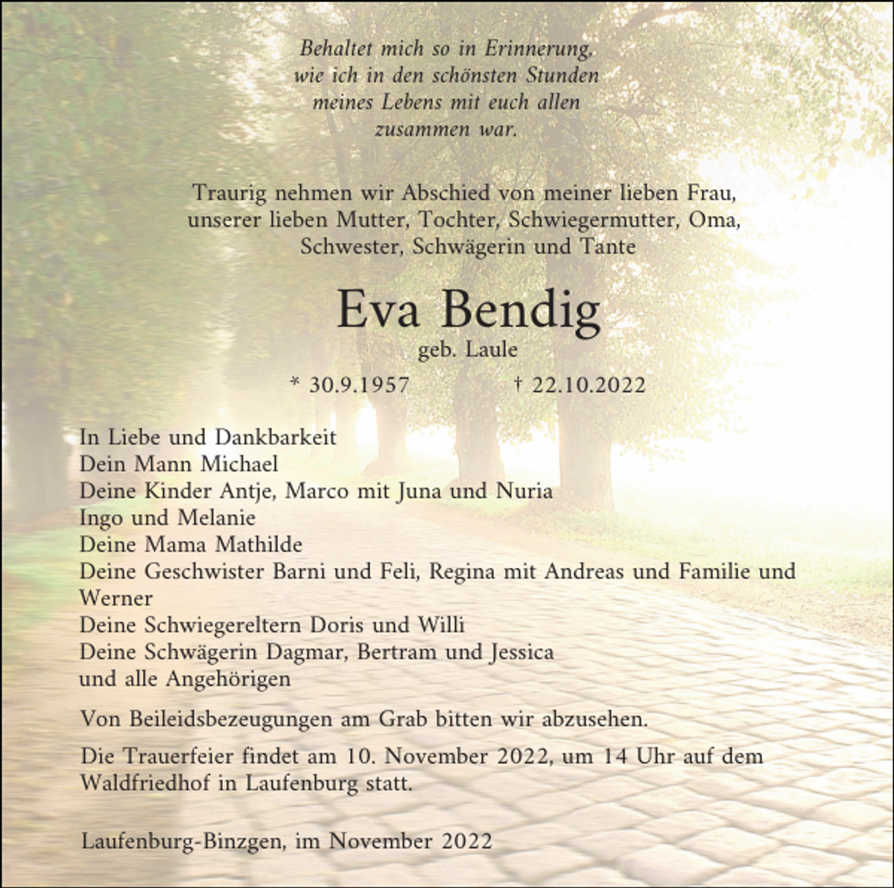 <p>Behaltet mich so in Erinnerung,<br />wie ich in den schönsten Stunden<br />meines Lebens mit euch allen<br />zusammen war.<br />Traurig nehmen wir Abschied von meiner lieben Frau,<br />unserer lieben Mutter, Tochter, Schwiegermutter, Oma,<br />Schwester, Schwägerin und Tante</p><p>Eva Bendig<br />geb. Laule<br />* 30.9.1957<br />† 22.10.2022<br />In Liebe und Dankbarkeit<br />Dein Mann Michael<br />Deine Kinder Antje, Marco mit Juna und Nuria<br />Ingo und Melanie<br />Deine Mama Mathilde<br />Deine Geschwister Barni und Feli, Regina mit Andreas und Familie und<br />Werner<br />Deine Schwiegereltern Doris und Willi<br />Deine Schwägerin Dagmar, Bertram und Jessica<br />und alle Angehörigen<br />Von Beileidsbezeugungen am Grab bitten wir abzusehen.<br />Die Trauerfeier findet am 10. November 2022, um 14 Uhr auf dem<br />Waldfriedhof in Laufenburg statt.<br />Laufenburg-Binzgen, im November 2022</p>