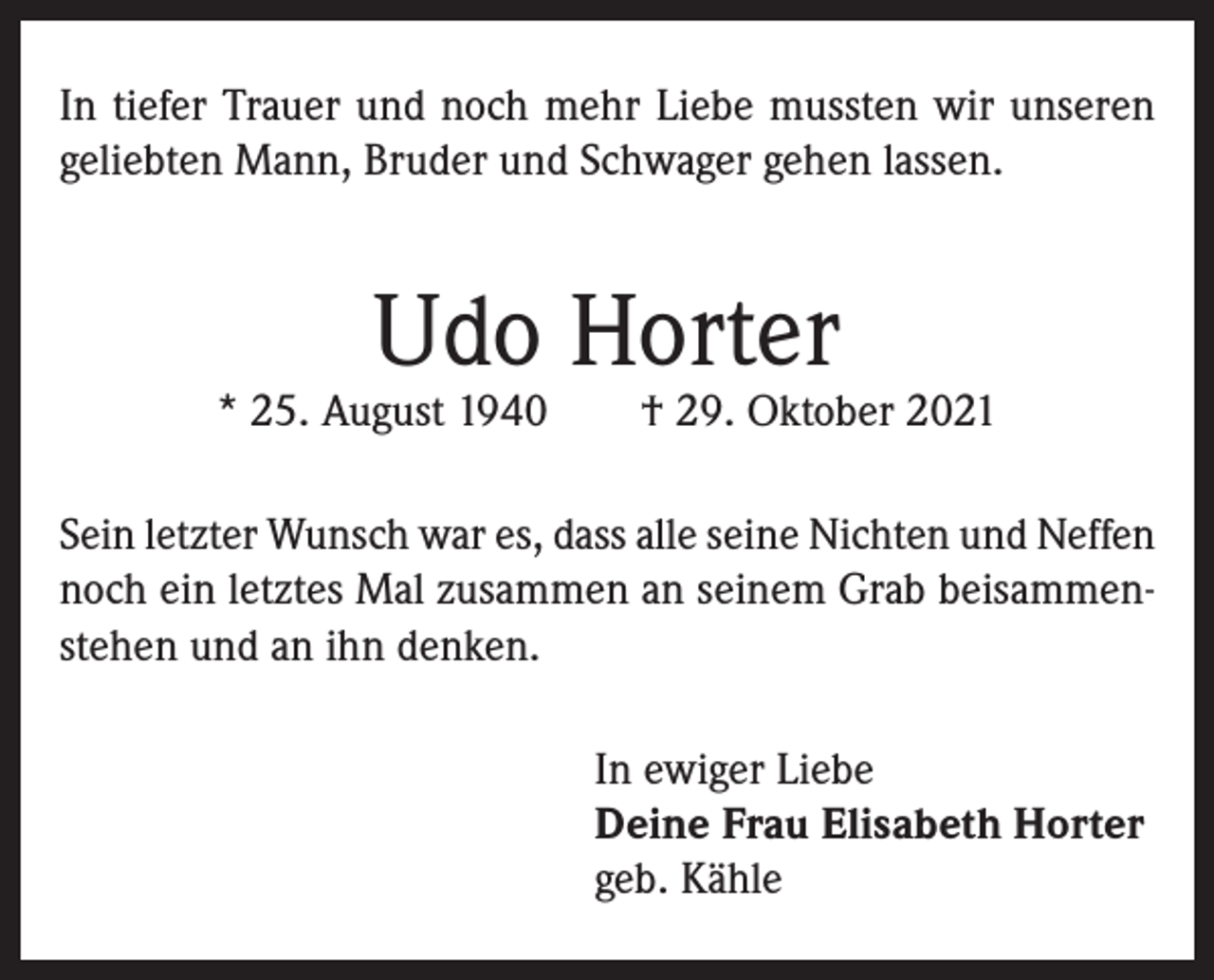 <p>In tiefer Trauer und noch mehr Liebe mussten wir unseren<br />geliebten Mann, Bruder und Schwager gehen lassen.</p><p>Udo Horter</p><p>* 25. August 1940 † 29. Oktober 2021<br />Sein letzter Wunsch war es, dass alle seine Nichten und Neffen<br />noch ein letztes Mal zusammen an seinem Grab beisammenstehen und an ihn denken.<br />In ewiger Liebe<br />Deine Frau Elisabeth Horter<br />geb. Kähle</p>
