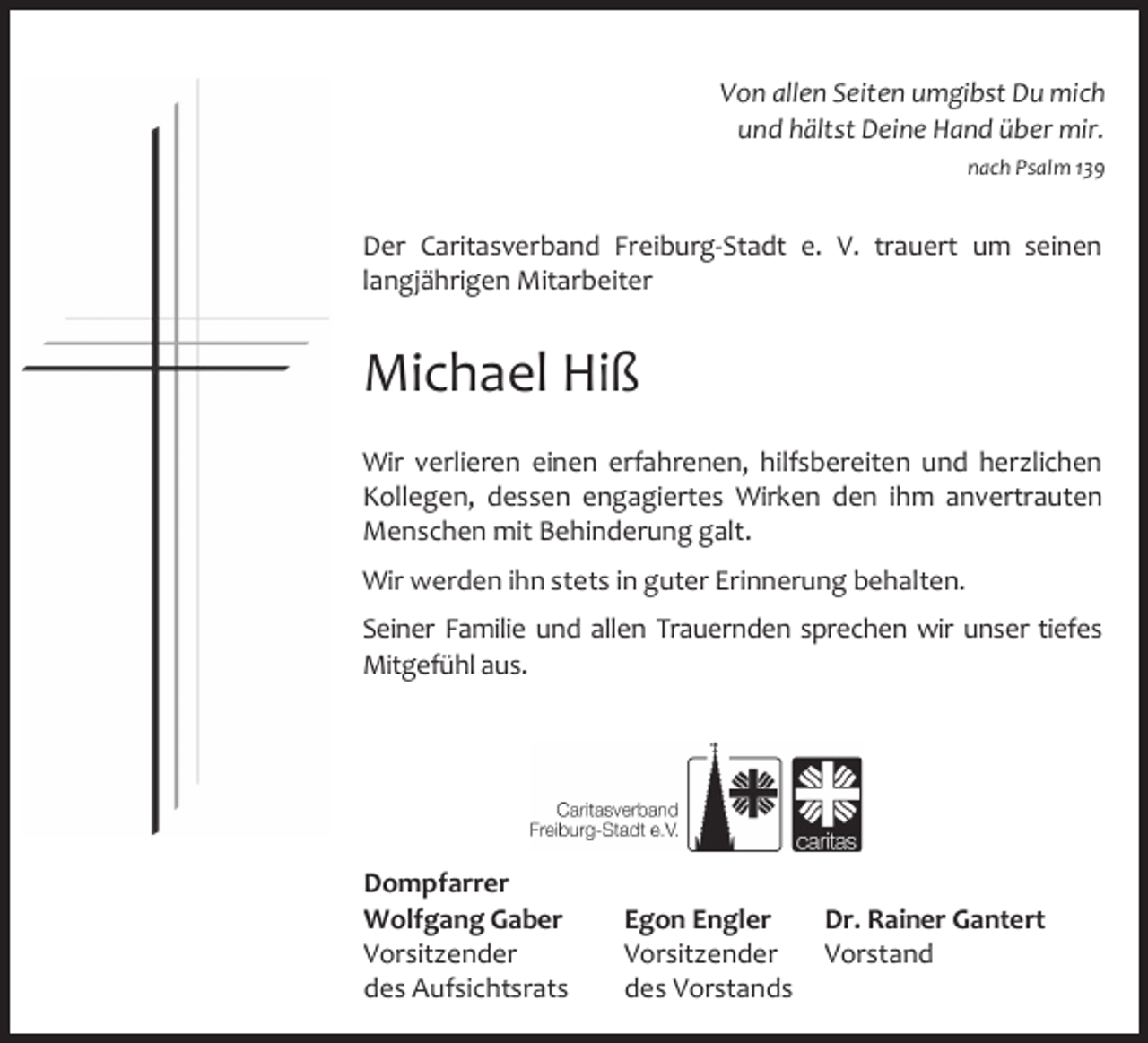 <p>Von allen Seiten umgibst Du mich<br />und hältst Deine Hand über mir.<br />nach Psalm 139</p><p>Der Caritasverband Freiburg‐Stadt e. V. trauert um seinen<br />langjährigen Mitarbeiter</p><p>Michael Hiß<br />Wir verlieren einen erfahrenen, hilfsbereiten und herzlichen<br />Kollegen, dessen engagiertes Wirken den ihm anvertrauten<br />Menschen mit Behinderung galt.<br />Wir werden ihn stets in guter Erinnerung behalten.<br />Seiner Familie und allen Trauernden sprechen wir unser tiefes<br />Mitgefühl aus.</p><p>Dompfarrer<br />Wolfgang Gaber<br />Vorsitzender<br />des Aufsichtsrats</p><p>Dr. Rainer Gantert<br />Egon Engler<br />Vorsitzender Vorstand<br />des Vorstands</p>