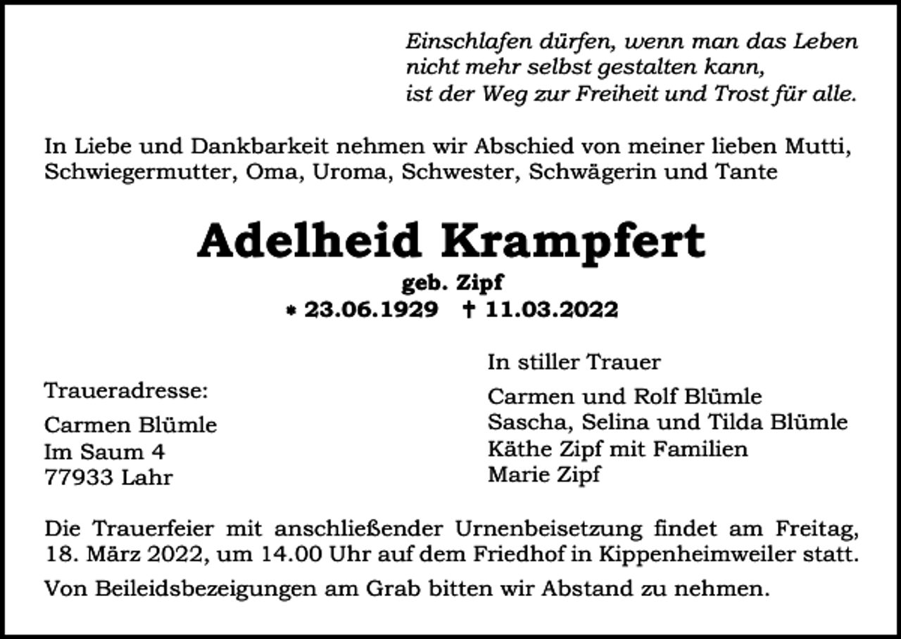 <p>Einschlafen dürfen, wenn man das Leben<br />nicht mehr selbst gestalten kann,<br />ist der Weg zur Freiheit und Trost für alle.<br />In Liebe und Dankbarkeit nehmen wir Abschied von meiner lieben Mutti,<br />Schwiegermutter, Oma, Uroma, Schwester, Schwägerin und Tante</p><p>Adelheid Krampfert<br />geb. Zipf<br /> 23.06.1929  11.03.2022<br />In stiller Trauer<br />Traueradresse:<br />Carmen Blümle<br />Im Saum 4<br />77933 Lahr</p><p>Carmen und Rolf Blümle<br />Sascha, Selina und Tilda Blümle<br />Käthe Zipf mit Familien<br />Marie Zipf</p><p>Die Trauerfeier mit anschließender Urnenbeisetzung findet am Freitag,<br />18. März 2022, um 14.00 Uhr auf dem Friedhof in Kippenheimweiler statt.<br />Von Beileidsbezeigungen am Grab bitten wir Abstand zu nehmen.</p>
