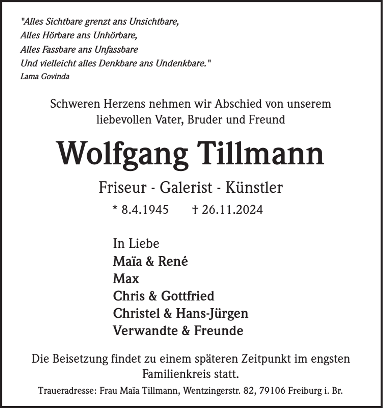 <p>"Alles Sichtbare grenzt ans Unsichtbare,<br />Alles Hörbare ans Unhörbare,<br />Alles Fassbare ans Unfassbare<br />Und vielleicht alles Denkbare ans Undenkbare."<br />Lama Govinda</p><p>Schweren Herzens nehmen wir Abschied von unserem<br />liebevollen Vater, Bruder und Freund</p><p>Wolfgang Tillmann<br />Friseur - Galerist - Künstler<br />* 8.4.1945</p><p>† 26.11.2024</p><p>In Liebe<br />Maïa &amp; René<br />Max<br />Chris &amp; Gottfried<br />Christel &amp; Hans-Jürgen<br />Verwandte &amp; Freunde<br />Die Beisetzung findet zu einem späteren Zeitpunkt im engsten<br />Familienkreis statt.<br />Traueradresse: Frau Maïa Tillmann, Wentzingerstr. 82, 79106 Freiburg i. Br.</p>