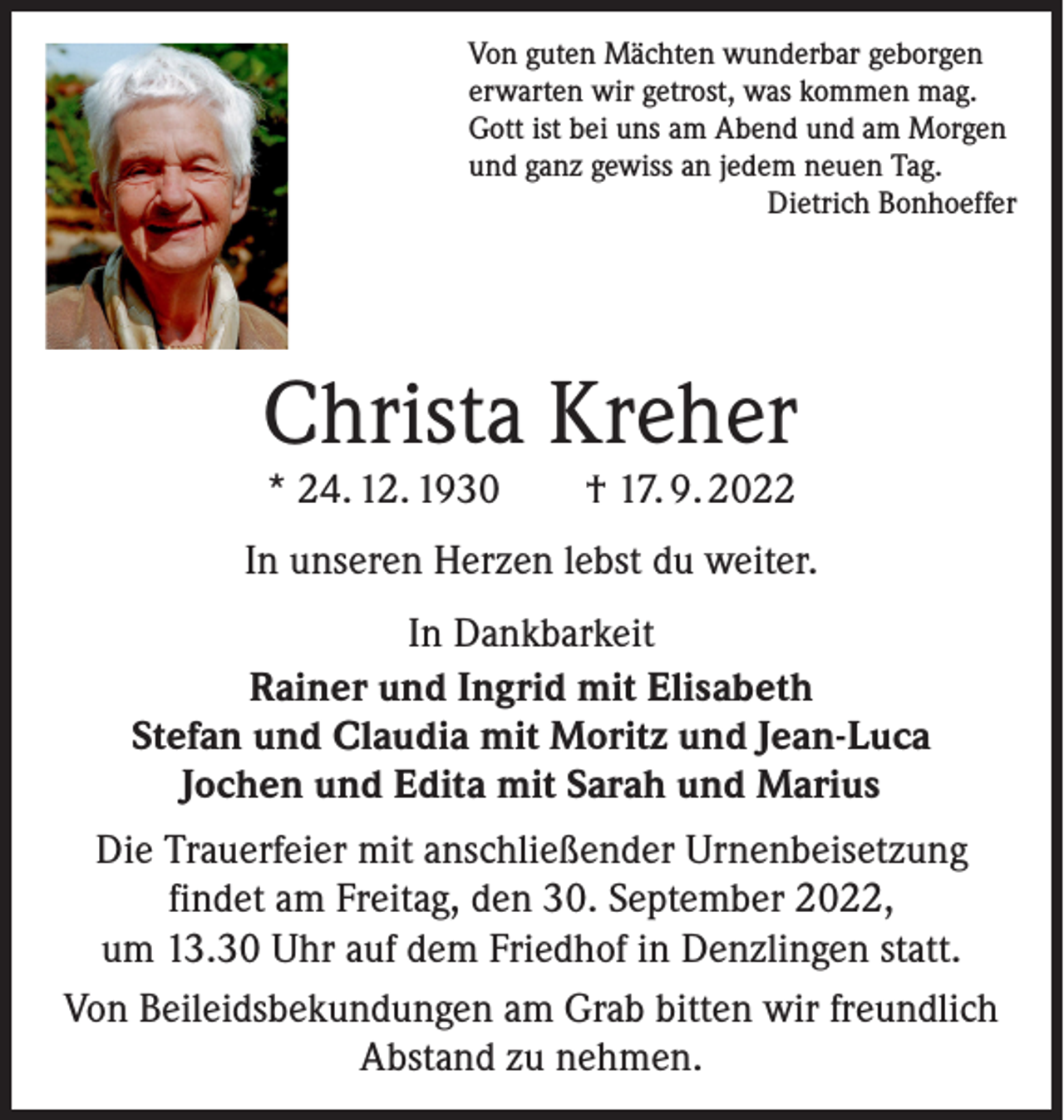 <p>Von guten Mächten wunderbar geborgen<br />erwarten wir getrost, was kommen mag.<br />Gott ist bei uns am Abend und am Morgen<br />und ganz gewiss an jedem neuen Tag.</p><p>Dietrich Bonhoeffer</p><p>Christa Kreher<br />* 24. 12. 1930 † 17. 9. 2022</p><p>In unseren Herzen lebst du weiter.<br />In Dankbarkeit<br />Rainer und Ingrid mit Elisabeth<br />Stefan und Claudia mit Moritz und Jean-Luca<br />Jochen und Edita mit Sarah und Marius<br />Die Trauerfeier mit anschließender Urnenbeisetzung<br />findet am Freitag, den 30. September 2022,<br />um 13.30 Uhr auf dem Friedhof in Denzlingen statt.<br />Von Beileidsbekundungen am Grab bitten wir freundlich<br />Abstand zu nehmen.</p>