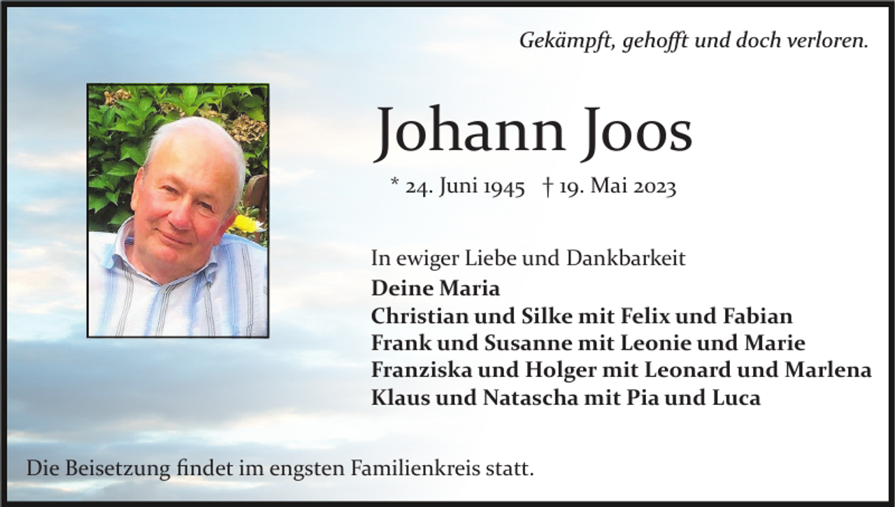 <p>Gekämpft, gehoﬀt und doch verloren.</p><p>Johann Joos<br />* 24. Juni 1945 † 19. Mai 2023<br />In ewiger Liebe und Dankbarkeit<br />Deine Maria<br />Christian und Silke mit Felix und Fabian<br />Frank und Susanne mit Leonie und Marie<br />Franziska und Holger mit Leonard und Marlena<br />Klaus und Natascha mit Pia und Luca<br />Die Beisetzung ﬁndet im engsten Familienkreis statt.</p>
