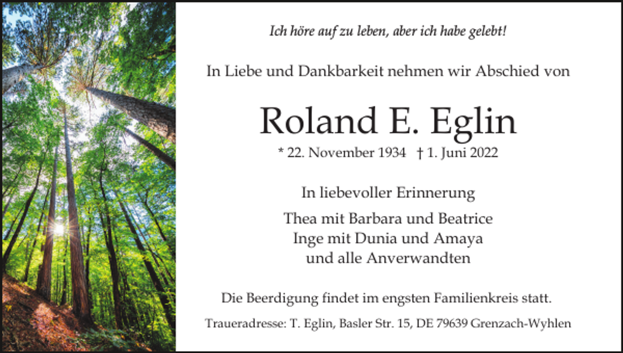 <p>Ich höre auf zu leben, aber ich habe gelebt!</p><p>In Liebe und Dankbarkeit nehmen wir Abschied von</p><p>Roland E. Eglin<br />* 22. November 1934 † 1. Juni 2022</p><p>In liebevoller Erinnerung<br />Thea mit Barbara und Beatrice<br />Inge mit Dunia und Amaya<br />und alle Anverwandten<br />Die Beerdigung findet im engsten Familienkreis statt.<br />Traueradresse: T. Eglin, Basler Str. 15, DE 79639 Grenzach-Wyhlen</p>