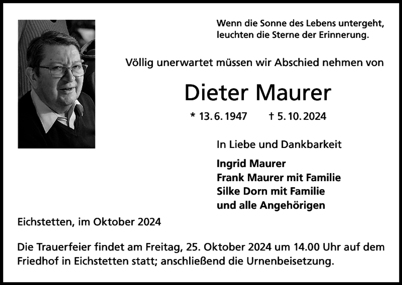 <p>Wenn die Sonne des Lebens untergeht,<br />leuchten die Sterne der Erinnerung.</p><p>Völlig unerwartet müssen wir Abschied nehmen von</p><p>Dieter Maurer<br />* 13. 6. 1947 † 5. 10. 2024<br />In Liebe und Dankbarkeit<br />Ingrid Maurer<br />Frank Maurer mit Familie<br />Silke Dorn mit Familie<br />und alle Angehörigen<br />Eichstetten, im Oktober 2024<br />Die Trauerfeier findet am Freitag, 25. Oktober 2024 um 14.00 Uhr auf dem<br />Friedhof in Eichstetten statt; anschließend die Urnenbeisetzung.</p>