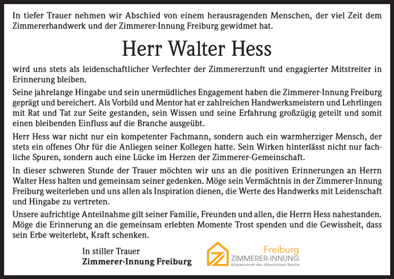 <p>In tiefer Trauer nehmen wir Abschied von einem herausragenden Menschen, der viel Zeit dem<br />Zimmererhandwerk und der Zimmerer-Innung Freiburg gewidmet hat.</p><p>Herr Walter Hess<br />wird uns stets als leidenschaftlicher Verfechter der Zimmererzunft und engagierter Mitstreiter in<br />Erinnerung bleiben.<br />Seine jahrelange Hingabe und sein unermüdliches Engagement haben die Zimmerer-Innung Freiburg<br />geprägt und bereichert. Als Vorbild und Mentor hat er zahlreichen Handwerksmeistern und Lehrlingen<br />mit Rat und Tat zur Seite gestanden, sein Wissen und seine Erfahrung großzügig geteilt und somit<br />einen bleibenden Einfluss auf die Branche ausgeübt.<br />Herr Hess war nicht nur ein kompetenter Fachmann, sondern auch ein warmherziger Mensch, der<br />stets ein offenes Ohr für die Anliegen seiner Kollegen hatte. Sein Wirken hinterlässt nicht nur fachliche Spuren, sondern auch eine Lücke im Herzen der Zimmerer-Gemeinschaft.<br />In dieser schweren Stunde der Trauer möchten wir uns an die positiven Erinnerungen an Herrn<br />Walter Hess halten und gemeinsam seiner gedenken. Möge sein Vermächtnis in der Zimmerer-Innung<br />Freiburg weiterleben und uns allen als Inspiration dienen, die Werte des Handwerks mit Leidenschaft<br />und Hingabe zu vertreten.<br />Unsere aufrichtige Anteilnahme gilt seiner Familie, Freunden und allen, die Herrn Hess nahestanden.<br />Möge die Erinnerung an die gemeinsam erlebten Momente Trost spenden und die Gewissheit, dass<br />sein Erbe weiterlebt, Kraft schenken.<br />In stiller Trauer<br />Zimmerer-Innung Freiburg</p><p>Freiburg</p><p>ZIMMERER-INNUNG</p><p>K ö r p e r s c h a f t d e s ö f fe n t l i c h e n Re c h t s</p>