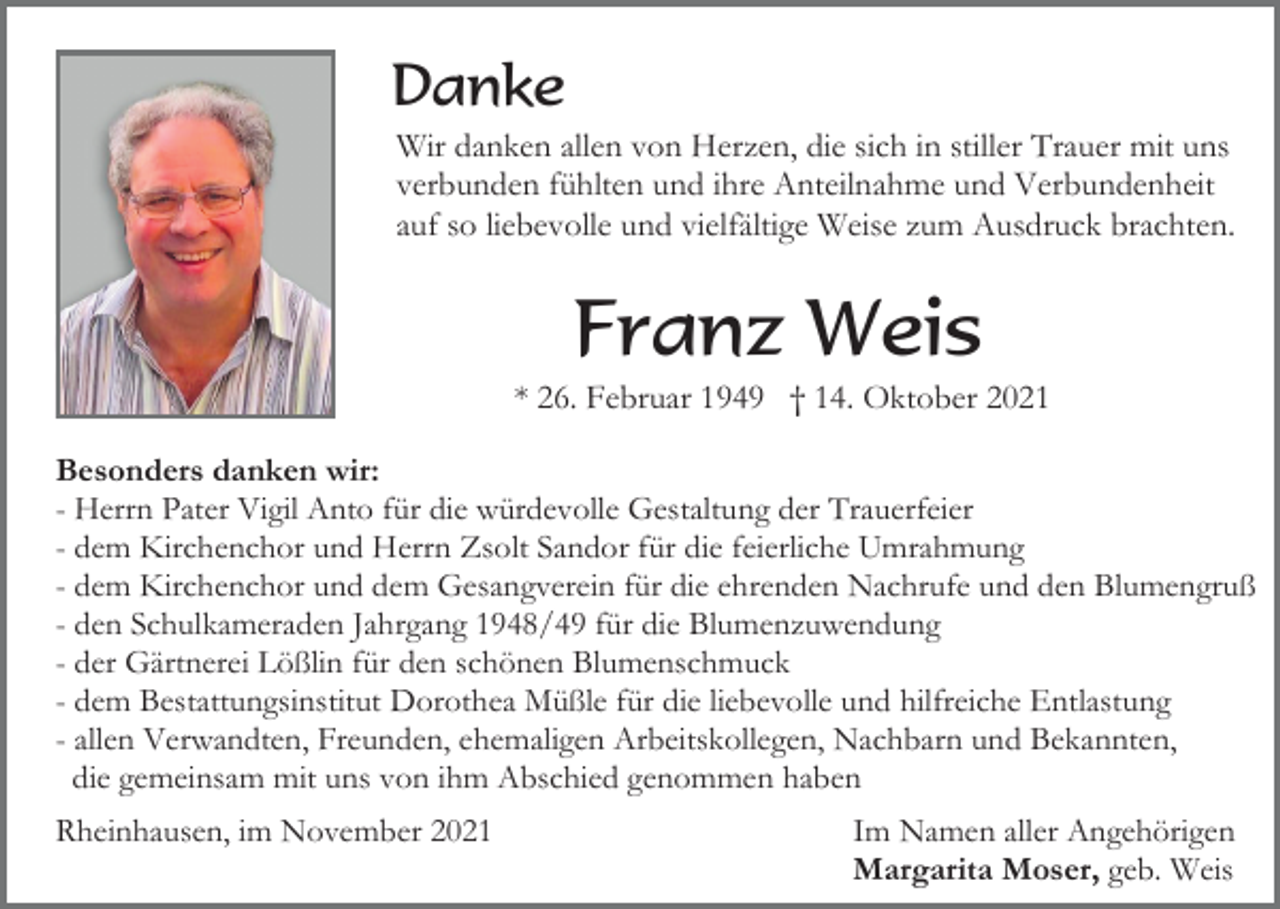 <p>Danke<br />Wir danken allen von Herzen, die sich in stiller Trauer mit uns<br />verbunden fühlten und ihre Anteilnahme und Verbundenheit<br />auf so liebevolle und vielfältige Weise zum Ausdruck brachten.</p><p>Franz Weis<br />* 26. Februar 1949 † 14. Oktober 2021<br />Besonders danken wir:<br />- Herrn Pater Vigil Anto für die würdevolle Gestaltung der Trauerfeier<br />- dem Kirchenchor und Herrn Zsolt Sandor für die feierliche Umrahmung<br />- dem Kirchenchor und dem Gesangverein für die ehrenden Nachrufe und den Blumengruß<br />- den Schulkameraden Jahrgang 1948/49 für die Blumenzuwendung<br />- der Gärtnerei Lößlin für den schönen Blumenschmuck<br />- dem Bestattungsinstitut Dorothea Müßle für die liebevolle und hilfreiche Entlastung<br />- allen Verwandten, Freunden, ehemaligen Arbeitskollegen, Nachbarn und Bekannten,<br />die gemeinsam mit uns von ihm Abschied genommen haben<br />Rheinhausen, im November 2021</p><p>Im Namen aller Angehörigen<br />Margarita Moser, geb. Weis</p>