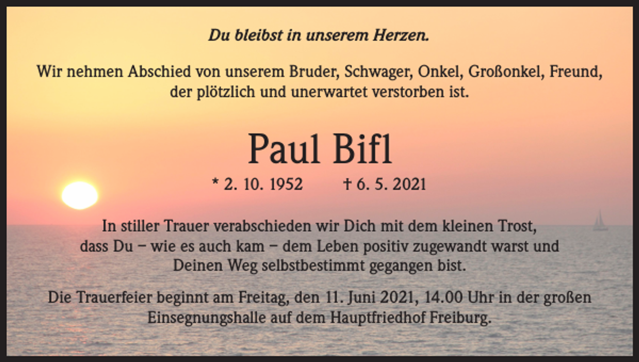 <p>Du bleibst in unserem Herzen.<br />Wir nehmen Abschied von unserem Bruder, Schwager, Onkel, Großonkel, Freund,<br />der plötzlich und unerwartet verstorben ist.</p><p>Paul Bifl<br />* 2. 10. 1952</p><p>† 6. 5. 2021</p><p>In stiller Trauer verabschieden wir Dich mit dem kleinen Trost,<br />dass Du – wie es auch kam – dem Leben positiv zugewandt warst und<br />Deinen Weg selbstbestimmt gegangen bist.<br />Die Trauerfeier beginnt am Freitag, den 11. Juni 2021, 14.00 Uhr in der großen<br />Einsegnungshalle auf dem Hauptfriedhof Freiburg.</p>