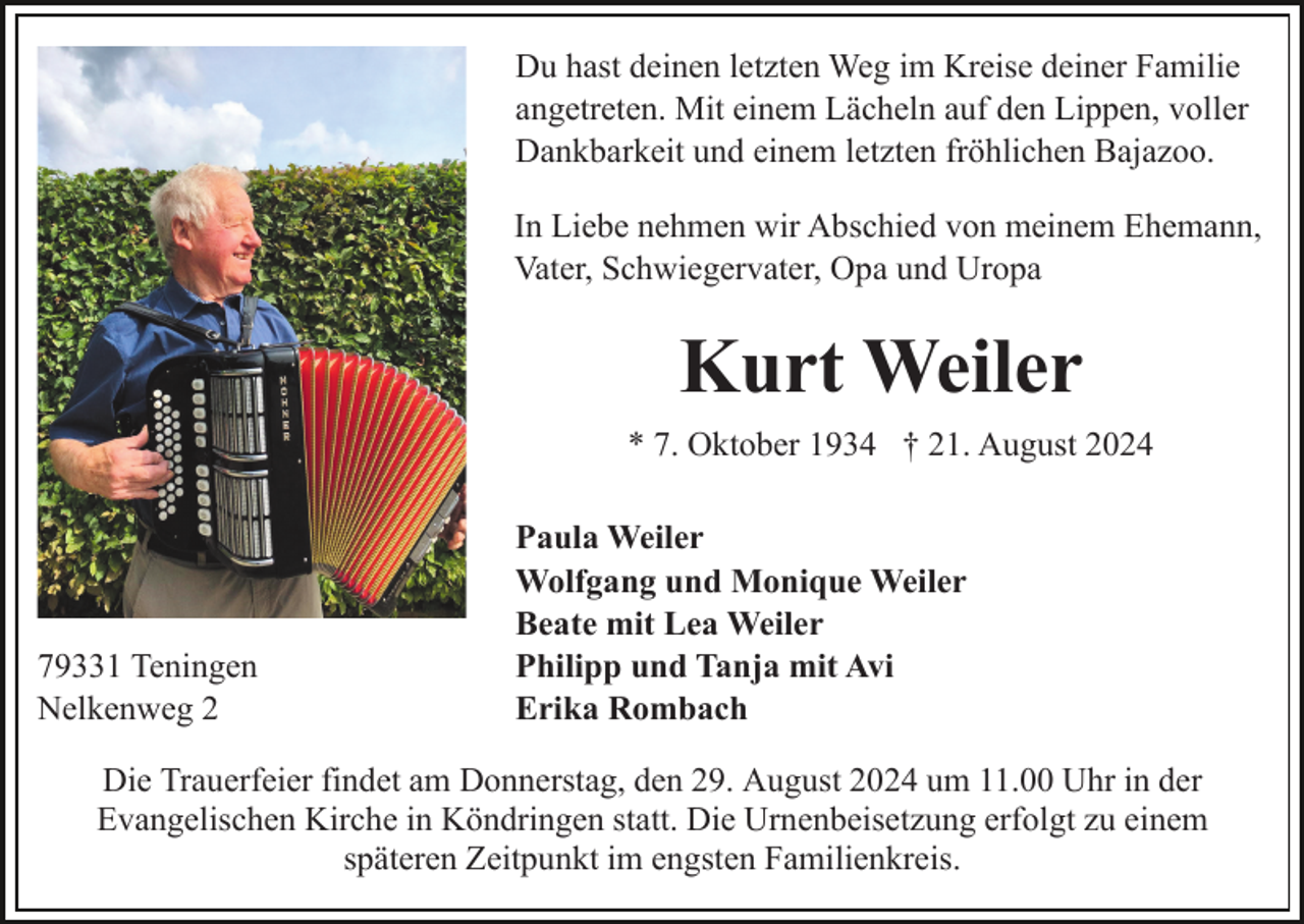<p>Du hast deinen letzten Weg im Kreise deiner Familie<br />angetreten. Mit einem Lächeln auf den Lippen, voller<br />Dankbarkeit und einem letzten fröhlichen Bajazoo.<br />In Liebe nehmen wir Abschied von meinem Ehemann,<br />Vater, Schwiegervater, Opa und Uropa</p><p>Kurt Weiler<br />* 7. Oktober 1934 † 21. August 2024</p><p>79331 Teningen<br />Nelkenweg 2</p><p>Paula Weiler<br />Wolfgang und Monique Weiler<br />Beate mit Lea Weiler<br />Philipp und Tanja mit Avi<br />Erika Rombach</p><p>Die Trauerfeier findet am Donnerstag, den 29. August 2024 um 11.00 Uhr in der<br />Evangelischen Kirche in Köndringen statt. Die Urnenbeisetzung erfolgt zu einem<br />späteren Zeitpunkt im engsten Familienkreis.</p>