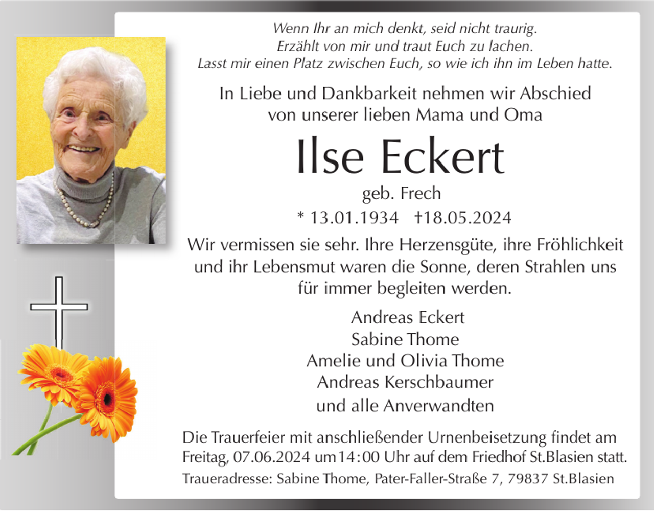 <p>Wenn Ihr an mich denkt, seid nicht traurig.<br />Erzählt von mir und traut Euch zu lachen.<br />Lasst mir einen Platz zwischen Euch, so wie ich ihn im Leben hatte.</p><p>In Liebe und Dankbarkeit nehmen wir Abschied<br />von unserer lieben Mama und Oma</p><p>Ilse Eckert</p><p>geb. Frech<br />* 13.01.1934 †18.05.2024</p><p>Wir vermissen sie sehr. Ihre Herzensgüte, ihre Fröhlichkeit<br />und ihr Lebensmut waren die Sonne, deren Strahlen uns<br />für immer begleiten werden.<br />Andreas Eckert<br />Sabine Thome<br />Amelie und Olivia Thome<br />Andreas Kerschbaumer<br />und alle Anverwandten<br />Die Trauerfeier mit anschließender Urnenbeisetzung ﬁndet am<br />Freitag, 07.06.2024 um 14 : 00 Uhr auf dem Friedhof St.Blasien statt.<br />Traueradresse: Sabine Thome, Pater-Faller-Straße 7, 79837 St.Blasien</p>