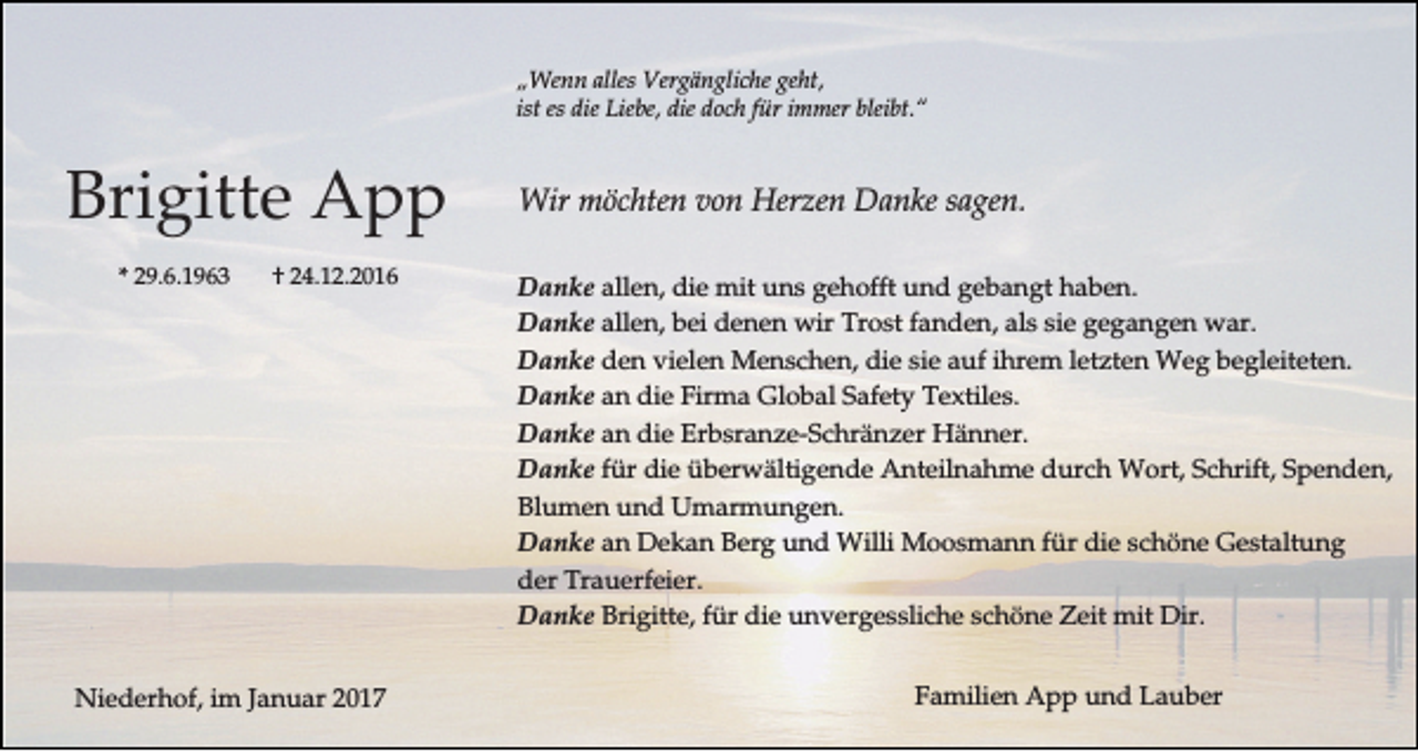<p>„Wenn alles Vergängliche geht,<br />ist es die Liebe, die doch für immer bleibt.“</p><p>Brigitte App<br />* 29.6.1963</p><p>† 24.12.2016</p><p>Niederhof, im Januar 2017</p><p>Wir möchten von Herzen Danke sagen.<br />Danke allen, die mit uns gehofft und gebangt haben.<br />Danke allen, bei denen wir Trost fanden, als sie gegangen war.<br />Danke den vielen Menschen, die sie auf ihrem letzten Weg begleiteten.<br />Danke an die Firma Global Safety Textiles.<br />Danke an die Erbsranze-Schränzer Hänner.<br />Danke für die überwältigende Anteilnahme durch Wort, Schrift, Spenden,<br />Blumen und Umarmungen.<br />Danke an Dekan Berg und Willi Moosmann für die schöne Gestaltung<br />der Trauerfeier.<br />Danke Brigitte, für die unvergessliche schöne Zeit mit Dir.<br />Familien App und Lauber</p>