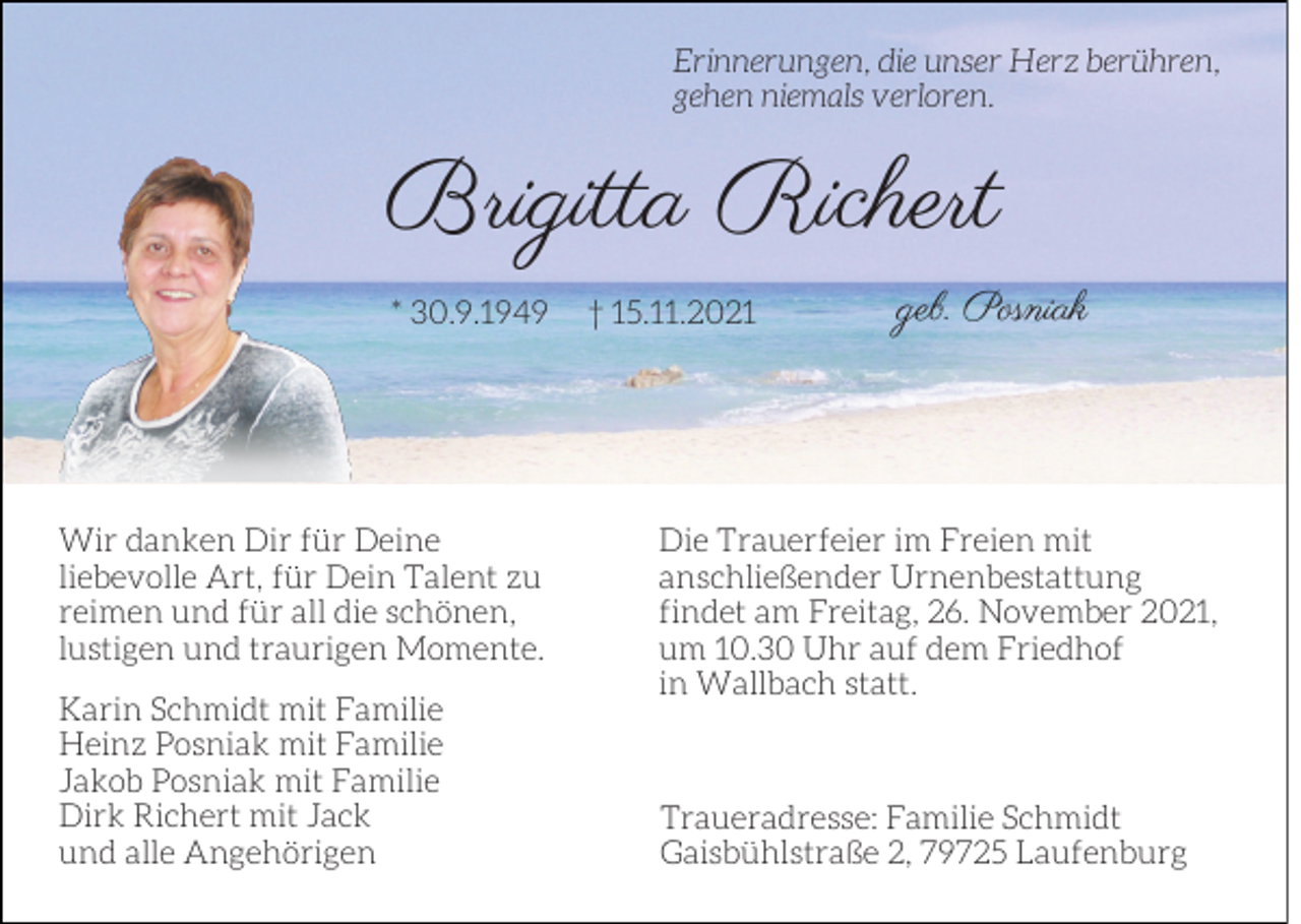 <p>Erinnerungen, die unser Herz berühren,<br />gehen niemals verloren.</p><p>Brigitta Richert<br />* 30.9.1949</p><p>Wir danken Dir für Deine<br />liebevolle Art, für Dein Talent zu<br />reimen und für all die schönen,<br />lustigen und traurigen Momente.<br />Karin Schmidt mit Familie<br />Heinz Posniak mit Familie<br />Jakob Posniak mit Familie<br />Dirk Richert mit Jack<br />und alle Angehörigen</p><p>† 15.11.2021</p><p>geb. Posniak</p><p>Die Trauerfeier im Freien mit<br />anschließender Urnenbestattung<br />findet am Freitag, 26. November 2021,<br />um 10.30 Uhr auf dem Friedhof<br />in Wallbach statt.</p><p>Traueradresse: Familie Schmidt<br />Gaisbühlstraße 2, 79725 Laufenburg</p>