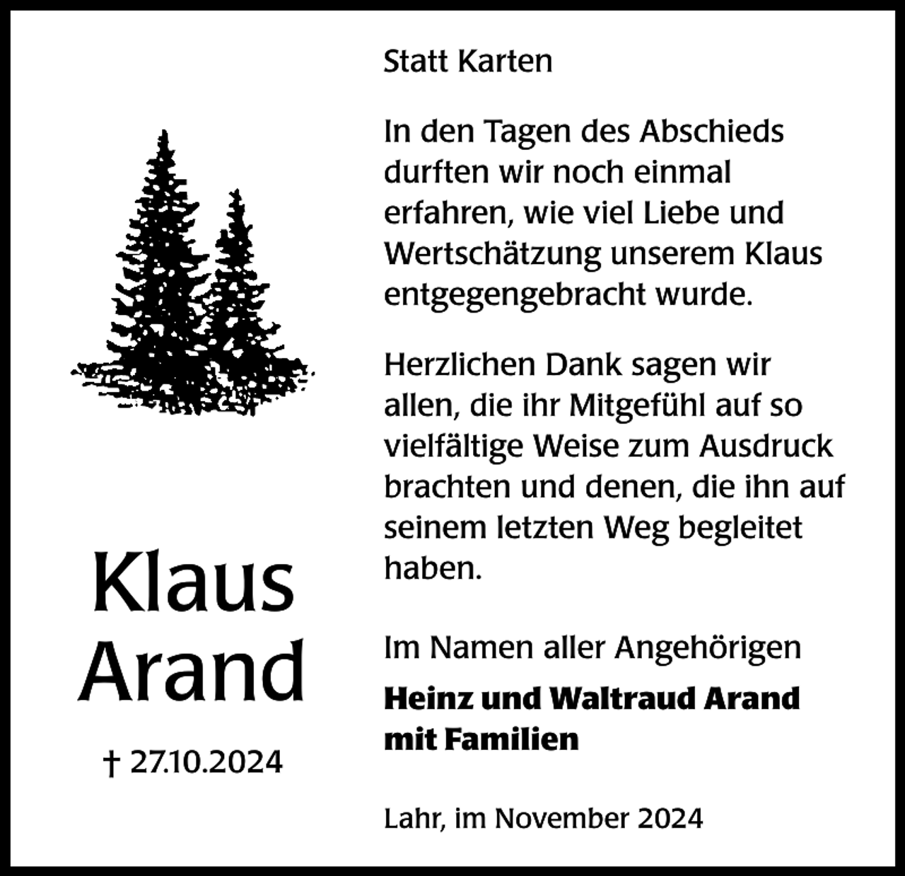 <p>Statt Karten<br />In den Tagen des Abschieds<br />durften wir noch einmal<br />erfahren, wie viel Liebe und<br />Wertschätzung unserem Klaus<br />entgegengebracht wurde.</p><p>Klaus<br />Arand<br />† 27.10.2024</p><p>Herzlichen Dank sagen wir<br />allen, die ihr Mitgefühl auf so<br />vielfältige Weise zum Ausdruck<br />brachten und denen, die ihn auf<br />seinem letzten Weg begleitet<br />haben.<br />Im Namen aller Angehörigen<br />Heinz und Waltraud Arand<br />mit Familien<br />Lahr, im November 2024</p>