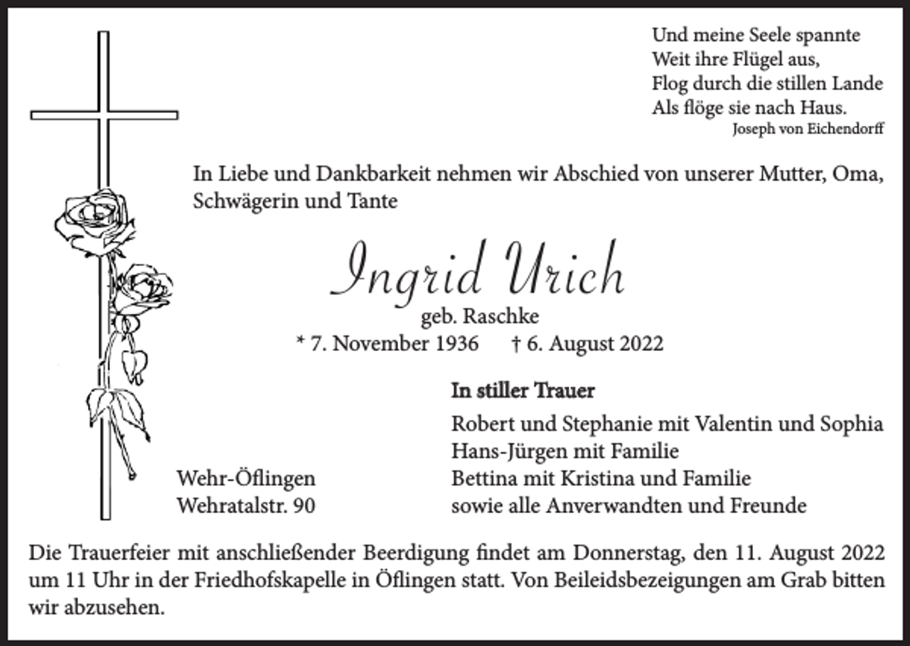 <p>Und meine Seele spannte<br />Weit ihre Flügel aus,<br />Flog durch die stillen Lande<br />Als flöge sie nach Haus.<br />Joseph von Eichendorff</p><p>In Liebe und Dankbarkeit nehmen wir Abschied von unserer Mutter, Oma,<br />Schwägerin und Tante</p><p>Ingrid Urich</p><p>geb. Raschke<br />* 7. November 1936 † 6. August 2022</p><p>Wehr-Öflingen<br />Wehratalstr. 90</p><p>In stiller Trauer<br />Robert und Stephanie mit Valentin und Sophia<br />Hans-Jürgen mit Familie<br />Bettina mit Kristina und Familie<br />sowie alle Anverwandten und Freunde</p><p>Die Trauerfeier mit anschließender Beerdigung findet am Donnerstag, den 11. August 2022<br />um 11 Uhr in der Friedhofskapelle in Öflingen statt. Von Beileidsbezeigungen am Grab bitten<br />wir abzusehen.</p>