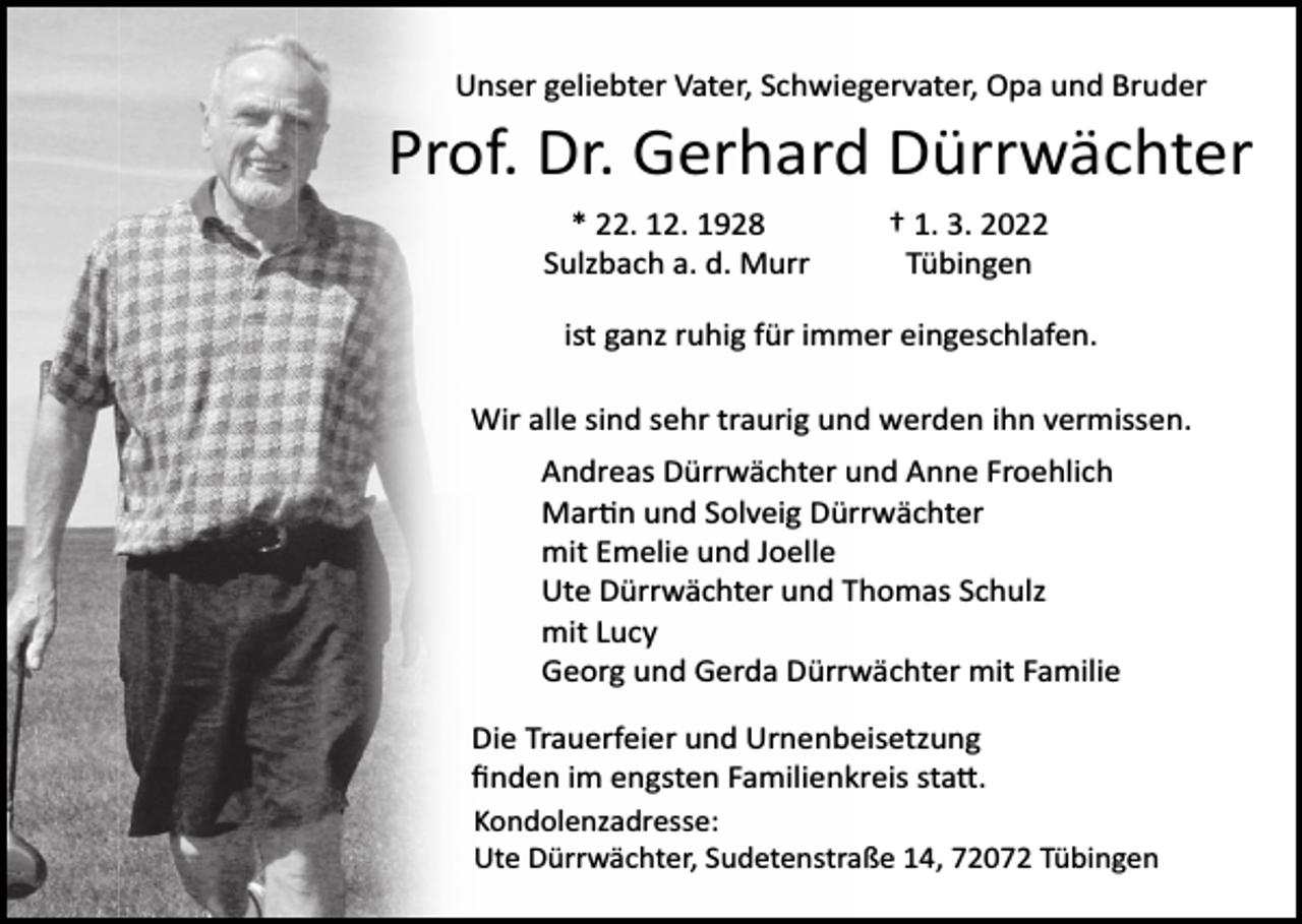 <p>Unser geliebter Vater, Schwiegervater, Opa und Bruder</p><p>Prof. Dr. Gerhard Dürrwächter<br />* 22. 12. 1928<br />Sulzbach a. d. Murr</p><p>† 1. 3. 2022<br />Tübingen</p><p>ist ganz ruhig für immer eingeschlafen.<br />Wir alle sind sehr traurig und werden ihn vermissen.<br />Andreas Dürrwächter und Anne Froehlich<br />Martin und Solveig Dürrwächter<br />mit Emelie und Joelle<br />Ute Dürrwächter und Thomas Schulz<br />mit Lucy<br />Georg und Gerda Dürrwächter mit Familie<br />Die Trauerfeier und Urnenbeisetzung<br />ﬁnden im engsten Familienkreis statt.<br />Kondolenzadresse:<br />Ute Dürrwächter, Sudetenstraße 14, 72072 Tübingen</p>