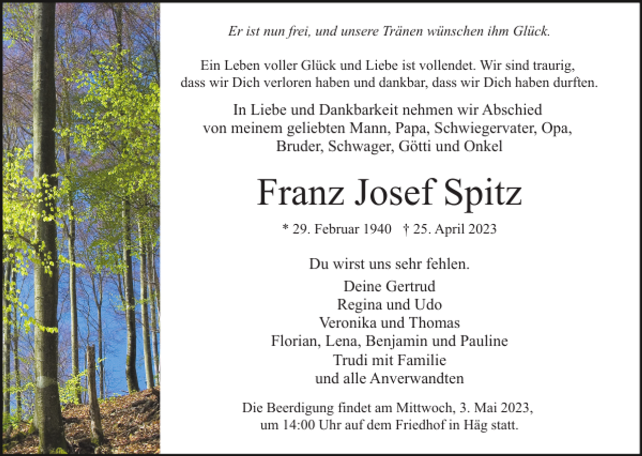 <p>Er ist nun frei, und unsere Tränen wünschen ihm Glück.<br />Ein Leben voller Glück und Liebe ist vollendet. Wir sind traurig,<br />dass wir Dich verloren haben und dankbar, dass wir Dich haben durften.</p><p>In Liebe und Dankbarkeit nehmen wir Abschied<br />von meinem geliebten Mann, Papa, Schwiegervater, Opa,<br />Bruder, Schwager, Götti und Onkel</p><p>Franz Josef Spitz<br />* 29. Februar 1940 † 25. April 2023</p><p>Du wirst uns sehr fehlen.<br />Deine Gertrud<br />Regina und Udo<br />Veronika und Thomas<br />Florian, Lena, Benjamin und Pauline<br />Trudi mit Familie<br />und alle Anverwandten<br />Die Beerdigung findet am Mittwoch, 3. Mai 2023,<br />um 14:00 Uhr auf dem Friedhof in Häg statt.</p>