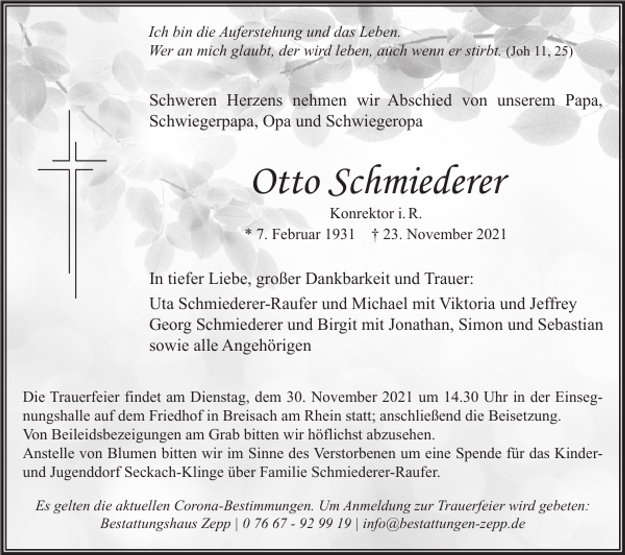 <p>Ich bin die Auferstehung und das Leben.<br />Wer an mich glaubt, der wird leben, auch wenn er stirbt. (Joh 11, 25)</p><p>Schweren Herzens nehmen wir Abschied von unserem Papa,<br />Schwiegerpapa, Opa und Schwiegeropa</p><p>Otto Schmiederer</p><p>Konrektor i. R.<br />* 7. Februar 1931 † 23. November 2021</p><p>In tiefer Liebe, großer Dankbarkeit und Trauer:<br />Uta Schmiederer-Raufer und Michael mit Viktoria und Jeffrey<br />Georg Schmiederer und Birgit mit Jonathan, Simon und Sebastian<br />sowie alle Angehörigen<br />Die Trauerfeier findet am Dienstag, dem 30. November 2021 um 14.30 Uhr in der Einsegnungshalle auf dem Friedhof in Breisach am Rhein statt; anschließend die Beisetzung.<br />Von Beileidsbezeigungen am Grab bitten wir höflichst abzusehen.<br />Anstelle von Blumen bitten wir im Sinne des Verstorbenen um eine Spende für das Kinderund Jugenddorf Seckach-Klinge über Familie Schmiederer-Raufer.<br />Es gelten die aktuellen Corona-Bestimmungen. Um Anmeldung zur Trauerfeier wird gebeten:<br />Bestattungshaus Zepp | 0 77 - 92 99 19 | info@bestattungen-zepp.de</p>
