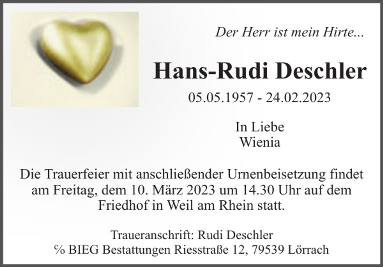 <p>Der Herr ist mein Hirte...</p><p>Hans-Rudi Deschler<br />05.05.1957 - 24.02.2023<br />In Liebe<br />Wienia<br />Die Trauerfeier mit anschließender Urnenbeisetzung findet<br />am Freitag, dem 10. März 2023 um 14.30 Uhr auf dem<br />Friedhof in Weil am Rhein statt.<br />Traueranschrift: Rudi Deschler<br />℅ BIEG Bestattungen Riesstraße 12, 79539 Lörrach</p>