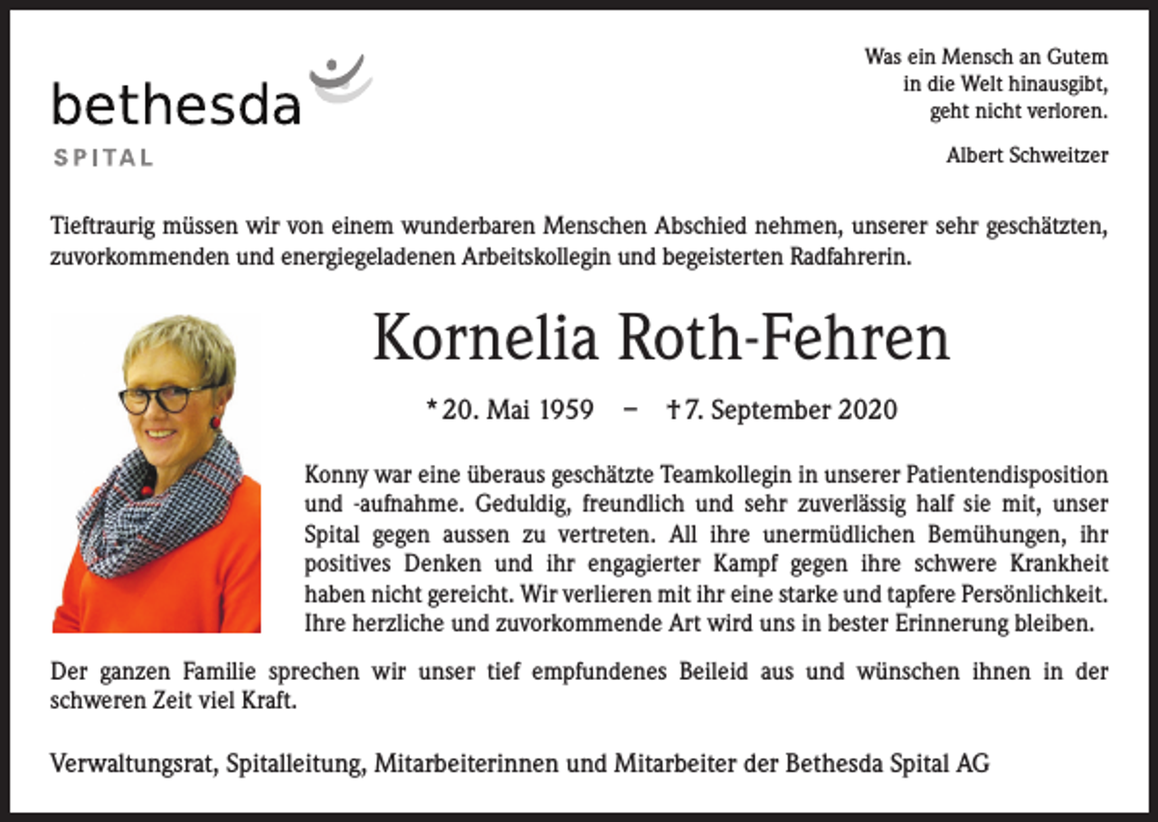 <p>Was ein Mensch an Gutem<br />in die Welt hinausgibt,<br />geht nicht verloren.<br />Albert Schweitzer</p><p>Tieftraurig müssen wir von einem wunderbaren Menschen Abschied nehmen, unserer sehr geschätzten,<br />zuvorkommenden und energiegeladenen Arbeitskollegin und begeisterten Radfahrerin.</p><p>Kornelia Roth-Fehren<br />* 20. Mai 1959 – † 7. September 2020<br />Konny war eine überaus geschätzte Teamkollegin in unserer Patienten­disposition<br />und -aufnahme. Geduldig, freundlich und sehr zuverlässig half sie mit, unser<br />­Spital gegen aussen zu vertreten. All ihre unermüdlichen Bemühungen, ihr<br />­positives Denken und ihr engagierter Kampf gegen ihre schwere Krankheit­<br />haben nicht gereicht. Wir verlieren mit ihr eine starke und tapfere Persönlichkeit.<br />Ihre herzliche und zuvorkommende Art wird uns in bester Erinnerung bleiben.<br />Der ganzen Familie sprechen wir unser tief empfundenes Beileid aus und wünschen ihnen in der<br />schweren Zeit viel Kraft.</p><p>Verwaltungsrat, Spitalleitung, Mitarbeiterinnen und Mitarbeiter der Bethesda Spital AG</p>