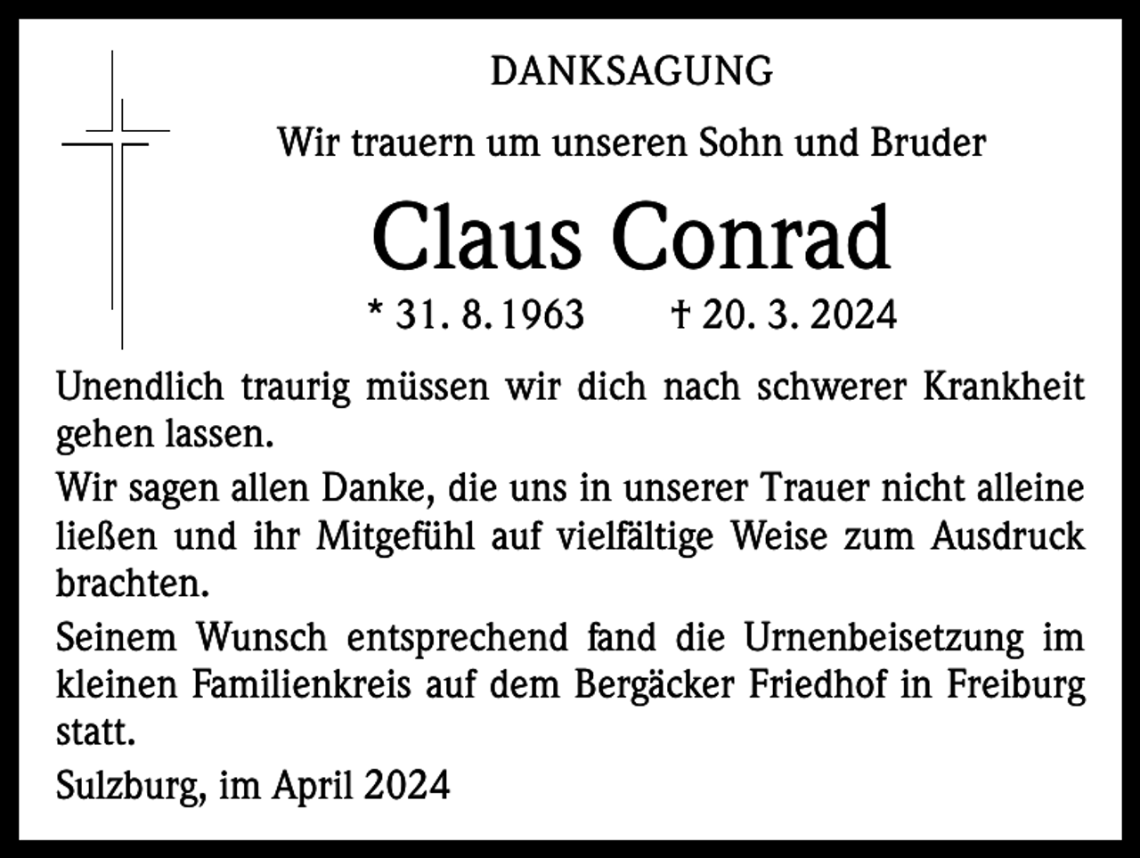 <p>DANKSAGUNG<br />Wir trauern um unseren Sohn und Bruder</p><p>Claus Conrad</p><p>* 31. 8. 1963 † 20. 3. 2024<br />Unendlich traurig müssen wir dich nach schwerer Krankheit<br />gehen lassen.<br />Wir sagen allen Danke, die uns in unserer Trauer nicht alleine<br />ließen und ihr Mitgefühl auf vielfältige Weise zum Ausdruck<br />brachten.<br />Seinem Wunsch entsprechend fand die Urnenbeisetzung im<br />kleinen Familienkreis auf dem Bergäcker Friedhof in Freiburg<br />statt.<br />Sulzburg, im April 2024</p>