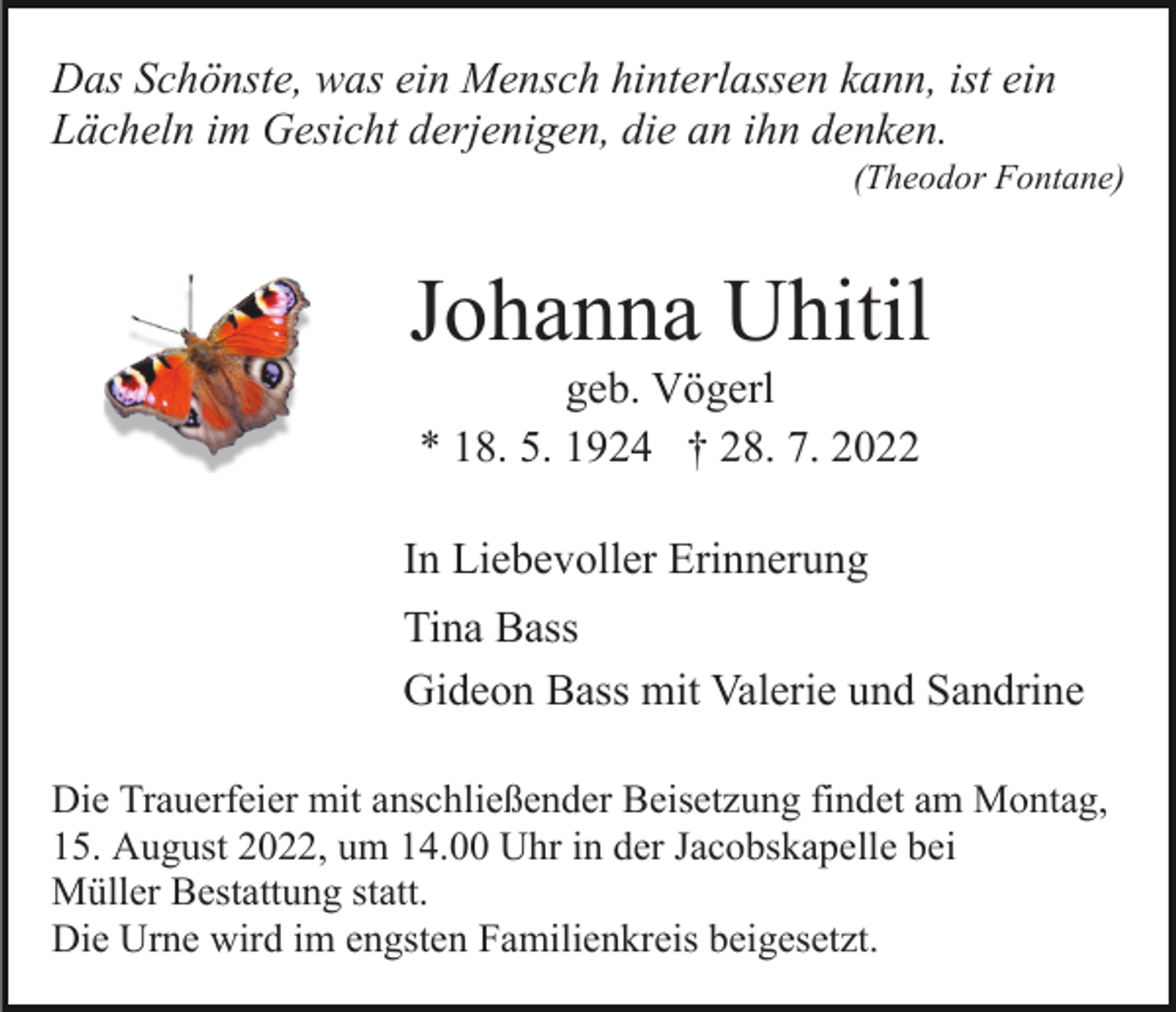 <p>Das Schönste, was ein Mensch hinterlassen kann, ist ein<br />Lächeln im Gesicht derjenigen, die an ihn denken.<br />(Theodor Fontane)</p><p>Johanna Uhitil<br />geb. Vögerl<br />* 18. 5. 1924 † 28. 7. 2022<br />In Liebevoller Erinnerung<br />Tina Bass<br />Gideon Bass mit Valerie und Sandrine<br />Die Trauerfeier mit anschließender Beisetzung findet am Montag,<br />15. August 2022, um 14.00 Uhr in der Jacobskapelle bei<br />Müller Bestattung statt.<br />Die Urne wird im engsten Familienkreis beigesetzt.</p>