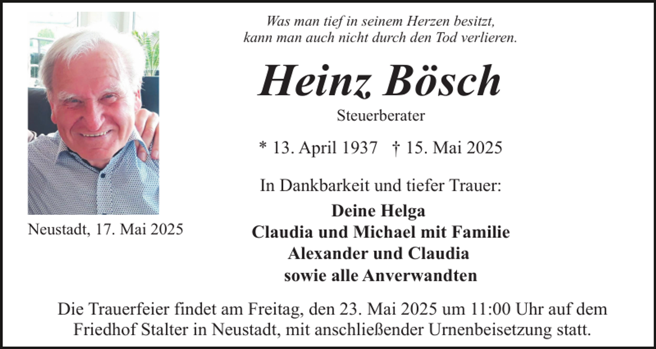 <p>Was man tief in seinem Herzen besitzt,<br />kann man auch nicht durch den Tod verlieren.</p><p>Heinz Bösch<br />Steuerberater</p><p>* 13. April 1937 † 15. Mai 2025</p><p>Neustadt, 17. Mai 2025</p><p>In Dankbarkeit und tiefer Trauer:<br />Deine Helga<br />Claudia und Michael mit Familie<br />Alexander und Claudia<br />sowie alle Anverwandten</p><p>Die Trauerfeier findet am Freitag, den 23. Mai 2025 um 11:00 Uhr auf dem<br />Friedhof Stalter in Neustadt, mit anschließender Urnenbeisetzung statt.</p>