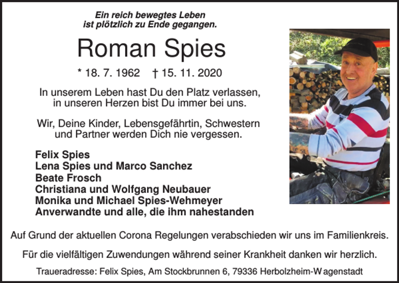 <p>Ein reich bewegtes Leben<br />ist plötzlich zu Ende gegangen.</p><p>Roman Spies<br />* 18. 7. 1962</p><p>† 15. 11. 2020</p><p>In unserem Leben hast Du den Platz verlassen,<br />in unseren Herzen bist Du immer bei uns.<br />Wir, Deine Kinder, Lebensgefährtin, Schwestern<br />und Partner werden Dich nie vergessen.<br />Felix Spies<br />Lena Spies und Marco Sanchez<br />Beate Frosch<br />Christiana und Wolfgang Neubauer<br />Monika und Michael Spies-Wehmeyer<br />Anverwandte und alle, die ihm nahestanden<br />Auf Grund der aktuellen Corona Regelungen verabschieden wir uns im Familienkreis.<br />Für die vielfältigen Zuwendungen während seiner Krankheit danken wir herzlich.<br />Traueradresse: Felix Spies, Am Stockbrunnen 6, 79336 Herbolzheim-W agenstadt</p>