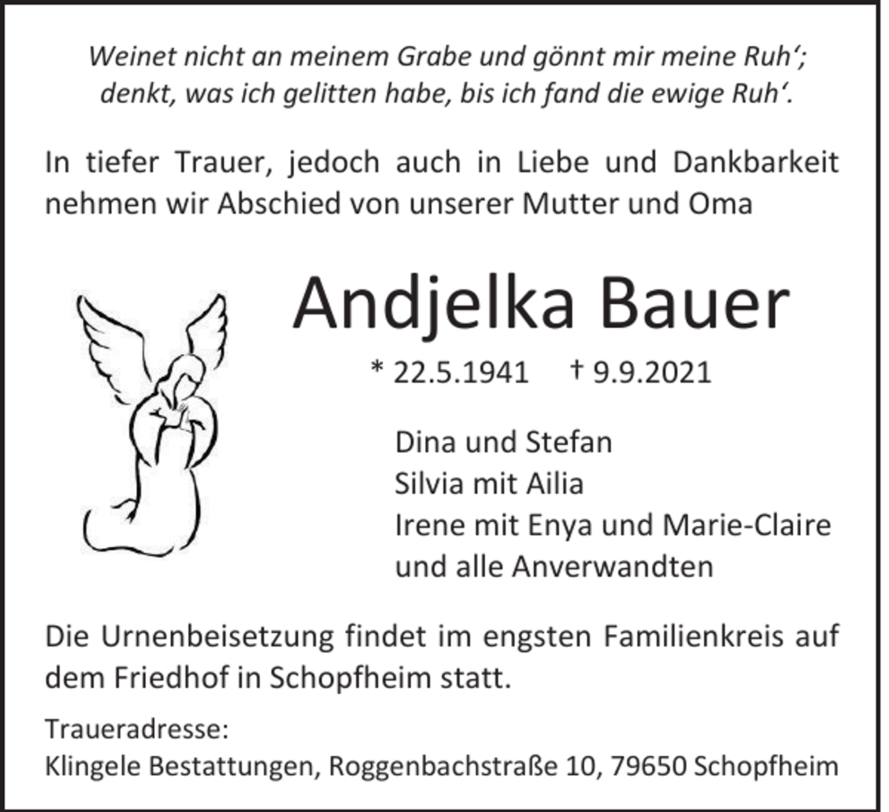<p>Weinet nicht an meinem Grabe und gönnt mir meine Ruh‘;<br />denkt, was ich gelitten habe, bis ich fand die ewige Ruh‘.</p><p>In tiefer Trauer, jedoch auch in Liebe und Dankbarkeit<br />nehmen wir Abschied von unserer Mutter und Oma</p><p>Andjelka Bauer<br />* 22.5.1941</p><p>† 9.9.2021</p><p>Dina und Stefan<br />Silvia mit Ailia<br />Irene mit Enya und Marie-Claire<br />und alle Anverwandten<br />Die Urnenbeisetzung findet im engsten Familienkreis auf<br />dem Friedhof in Schopfheim statt.<br />Traueradresse:<br />Klingele Bestattungen, Roggenbachstraße 10, 79650 Schopfheim</p>