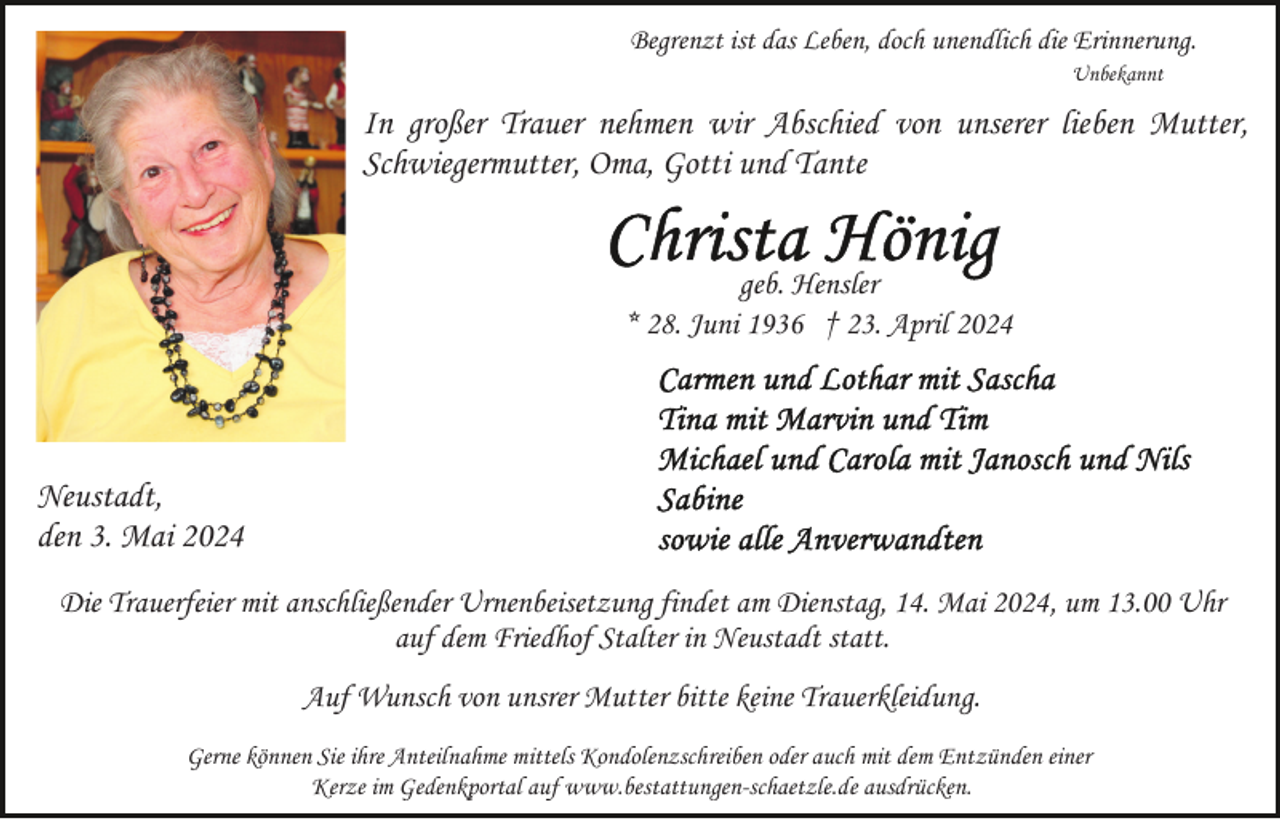 <p>Begrenzt ist das Leben, doch unendlich die Erinnerung.<br />Unbekannt</p><p>In großer Trauer nehmen wir Abschied von unserer lieben Mutter,<br />Schwiegermutter, Oma, Gotti und Tante</p><p>geb. Hensler<br />* 28. Juni 1936 † 23. April 2024</p><p>Neustadt,<br />den 3. Mai 2024<br />Die Trauerfeier mit anschließender Urnenbeisetzung findet am Dienstag, 14. Mai 2024, um 13.00 Uhr<br />auf dem Friedhof Stalter in Neustadt statt.<br />Auf Wunsch von unsrer Mutter bitte keine Trauerkleidung.<br />Gerne können Sie ihre Anteilnahme mittels Kondolenzschreiben oder auch mit dem Entzünden einer<br />Kerze im Gedenkportal auf www.bestattungen-schaetzle.de ausdrücken.</p>
