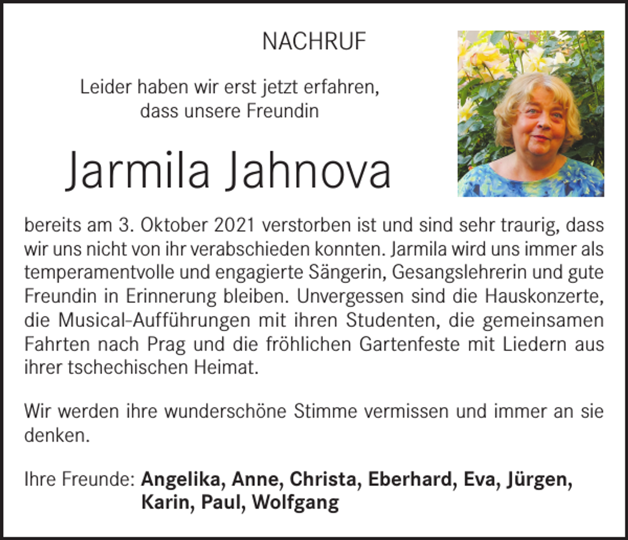 <p>NACHRUF<br />Leider haben wir erst jetzt erfahren,<br />dass unsere Freundin</p><p>Jarmila Jahnova<br />bereits am 3. Oktober 2021 verstorben ist und sind sehr traurig, dass<br />wir uns nicht von ihr verabschieden konnten. Jarmila wird uns immer als<br />temperamentvolle und engagierte Sängerin, Gesangslehrerin und gute<br />Freundin in Erinnerung bleiben. Unvergessen sind die Hauskonzerte,<br />die Musical-Aufführungen mit ihren Studenten, die gemeinsamen<br />Fahrten nach Prag und die fröhlichen Gartenfeste mit Liedern aus<br />ihrer tschechischen Heimat.<br />Wir werden ihre wunderschöne Stimme vermissen und immer an sie<br />denken.<br />Ihre Freunde: Angelika, Anne, Christa, Eberhard, Eva, Jürgen,<br />Karin, Paul, Wolfgang</p>