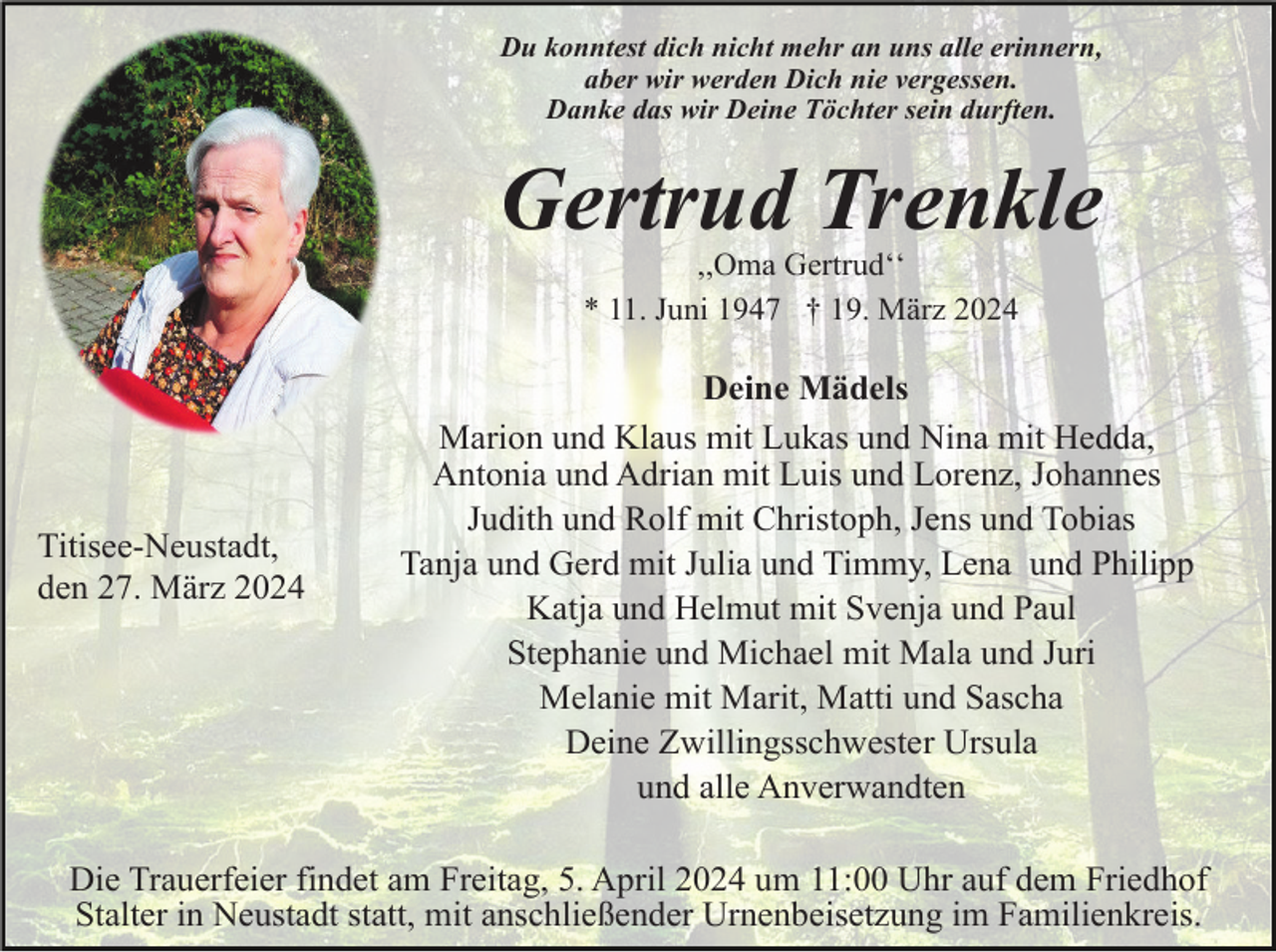 <p>Du konntest dich nicht mehr an uns alle erinnern,<br />aber wir werden Dich nie vergessen.<br />Danke das wir Deine Töchter sein durften.</p><p>Gertrud Trenkle<br />,,Oma Gertrudʻʻ<br />* 11. Juni 1947 † 19. März 2024</p><p>Titisee-Neustadt,<br />den 27. März 2024</p><p>Deine Mädels<br />Marion und Klaus mit Lukas und Nina mit Hedda,<br />Antonia und Adrian mit Luis und Lorenz, Johannes<br />Judith und Rolf mit Christoph, Jens und Tobias<br />Tanja und Gerd mit Julia und Timmy, Lena und Philipp<br />Katja und Helmut mit Svenja und Paul<br />Stephanie und Michael mit Mala und Juri<br />Melanie mit Marit, Matti und Sascha<br />Deine Zwillingsschwester Ursula<br />und alle Anverwandten</p><p>Die Trauerfeier findet am Freitag, 5. April 2024 um 11:00 Uhr auf dem Friedhof<br />Stalter in Neustadt statt, mit anschließender Urnenbeisetzung im Familienkreis.</p>
