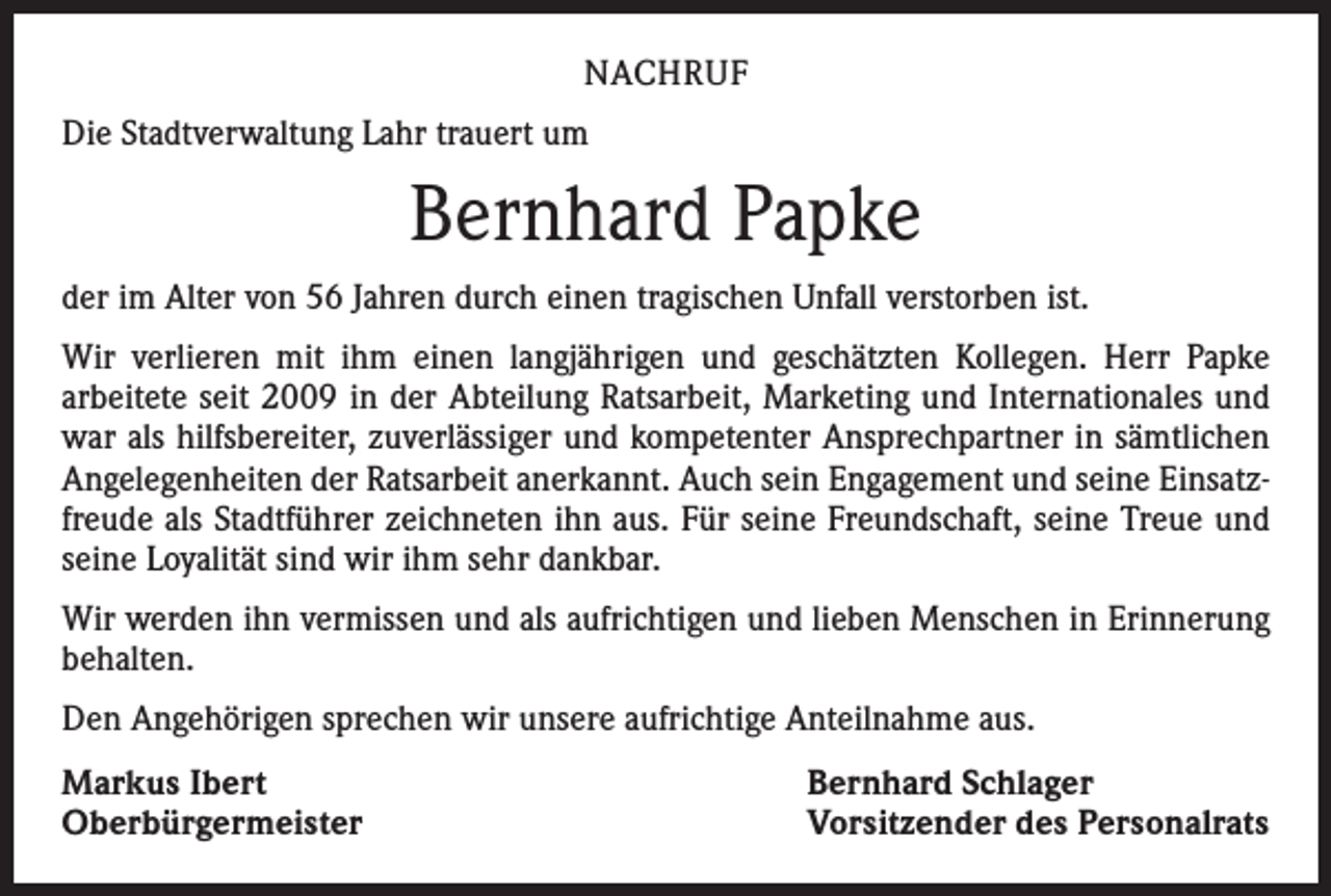<p>NACHRUF<br />Die Stadtverwaltung Lahr trauert um</p><p>Bernhard Papke<br />der im Alter von 56 Jahren durch einen tragischen Unfall verstorben ist.<br />Wir verlieren mit ihm einen langjährigen und geschätzten Kollegen. Herr Papke<br />­arbeitete seit 2009 in der Abteilung Ratsarbeit, Marketing und Internationales und<br />war als hilfsbereiter, zuverlässiger und kompetenter Ansprechpartner in sämtlichen<br />Angelegenheiten der Ratsarbeit anerkannt. Auch sein Engagement und seine Einsatzfreude als Stadtführer zeichneten ihn aus. Für seine Freundschaft, seine Treue und<br />seine Loyalität sind wir ihm sehr dankbar.<br />Wir werden ihn vermissen und als aufrichtigen und lieben Menschen in Erinnerung<br />behalten.<br />Den Angehörigen sprechen wir unsere aufrichtige Anteilnahme aus.<br />Markus Ibert<br />Oberbürgermeister</p><p>Bernhard Schlager<br />Vorsitzender des Personalrats</p>