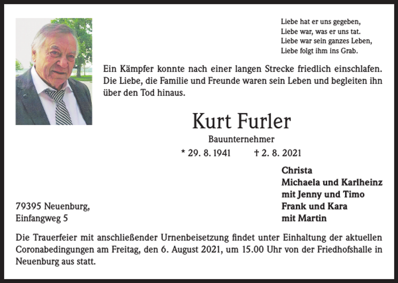 <p>Liebe hat er uns gegeben,<br />Liebe war, was er uns tat.<br />Liebe war sein ganzes Leben,<br />Liebe folgt ihm ins Grab.</p><p>Ein Kämpfer konnte nach einer langen Strecke friedlich einschlafen.<br />Die Liebe, die Familie und Freunde waren sein Leben und begleiten ihn<br />über den Tod hinaus.</p><p>Kurt Furler</p><p>Bauunternehmer<br />* 29. 8. 1941<br />† 2. 8. 2021</p><p>79395 Neuenburg,<br />Einfangweg 5</p><p>Christa<br />Michaela und Karlheinz<br />mit Jenny und Timo<br />Frank und Kara<br />mit Martin</p><p>Die Trauerfeier mit anschließender Urnenbeisetzung findet unter Einhaltung der aktuellen<br />Coronabedingungen am Freitag, den 6. August 2021, um 15.00 Uhr von der Friedhofshalle in<br />Neuenburg aus statt.</p>