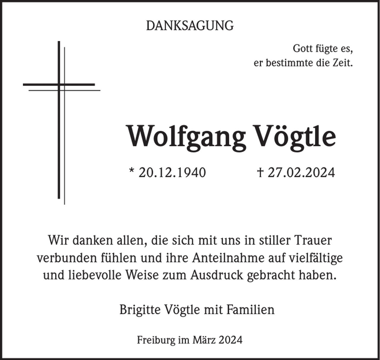 <p>DANKSAGUNG<br />Gott fügte es,<br />er bestimmte die Zeit.</p><p>Wolfgang Vögtle<br />* 20.12.1940</p><p>† 27.02.2024</p><p>Wir danken allen, die sich mit uns in stiller Trauer<br />verbunden fühlen und ihre Anteilnahme auf vielfältige<br />und liebevolle Weise zum Ausdruck gebracht haben.<br />Brigitte Vögtle mit Familien<br />Freiburg im März 2024</p>