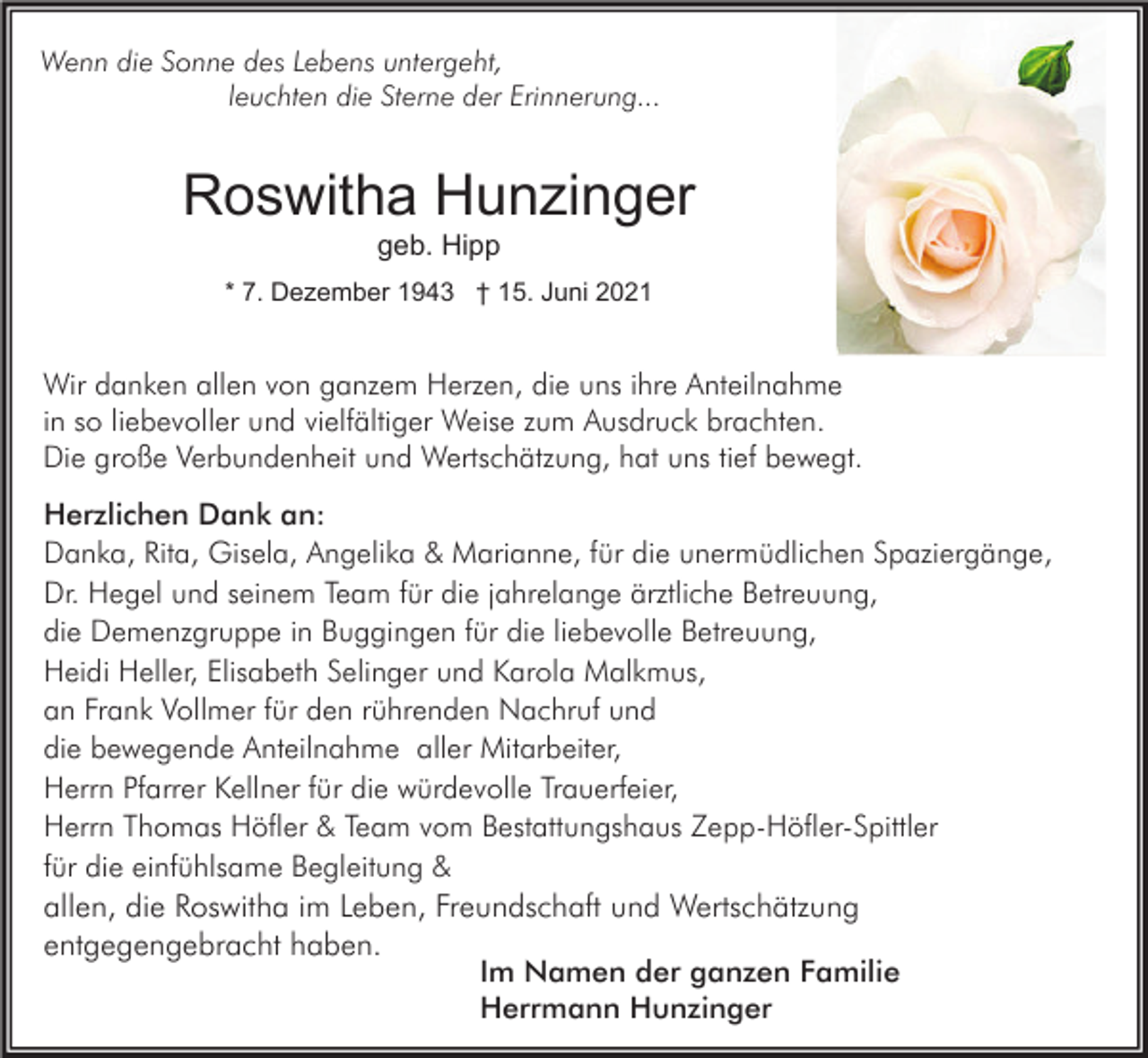 <p>Wenn die Sonne des Lebens untergeht,<br />leuchten die Sterne der Erinnerung...</p><p>Roswitha Hunzinger<br />geb. Hipp</p><p>* 7. Dezember 1943 † 15. Juni 2021</p><p>Wir danken allen von ganzem Herzen, die uns ihre Anteilnahme<br />in so liebevoller und vielfältiger Weise zum Ausdruck brachten.<br />Die große Verbundenheit und Wertschätzung, hat uns tief bewegt.<br />Herzlichen Dank an:<br />Danka, Rita, Gisela, Angelika &amp; Marianne, für die unermüdlichen Spaziergänge,<br />Dr. Hegel und seinem Team für die jahrelange ärztliche Betreuung,<br />die Demenzgruppe in Buggingen für die liebevolle Betreuung,<br />Heidi Heller, Elisabeth Selinger und Karola Malkmus,<br />an Frank Vollmer für den rührenden Nachruf und<br />die bewegende Anteilnahme aller Mitarbeiter,<br />Herrn Pfarrer Kellner für die würdevolle Trauerfeier,<br />Herrn Thomas Höfler &amp; Team vom Bestattungshaus Zepp-Höfler-Spittler<br />für die einfühlsame Begleitung &amp;<br />allen, die Roswitha im Leben, Freundschaft und Wertschätzung<br />entgegengebracht haben.<br />Im Namen der ganzen Familie<br />Herrmann Hunzinger</p>