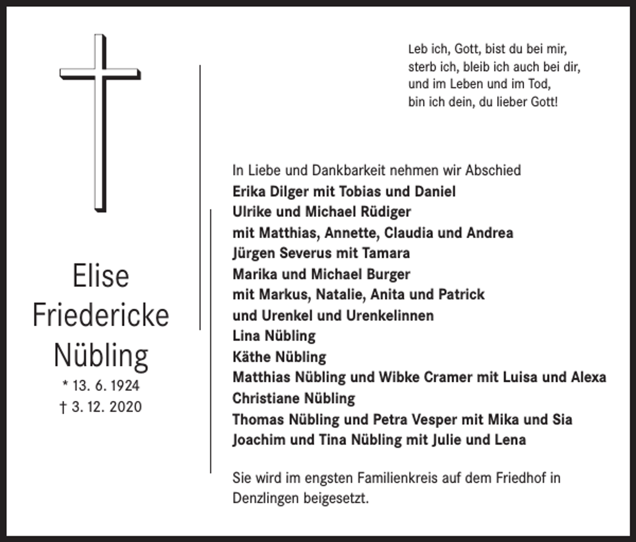 <p>Leb ich, Gott, bist du bei mir,</p><p>sterb ich, bleib ich auch bei dir,<br />und im Leben und im Tod,<br />bin ich dein, du lieber Gott!</p><p>Elise<br />Friedericke<br />Nübling<br />* 13. 6. 1924<br />† 3. 12. 2020</p><p>In Liebe und Dankbarkeit nehmen wir Abschied<br />Erika Dilger mit Tobias und Daniel<br />Ulrike und Michael Rüdiger<br />mit Matthias, Annette, Claudia und Andrea<br />Jürgen Severus mit Tamara<br />Marika und Michael Burger<br />mit Markus, Natalie, Anita und Patrick<br />und Urenkel und Urenkelinnen<br />Lina Nübling<br />Käthe Nübling<br />Matthias Nübling und Wibke Cramer mit Luisa und Alexa<br />Christiane Nübling<br />Thomas Nübling und Petra Vesper mit Mika und Sia<br />Joachim und Tina Nübling mit Julie und Lena<br />Sie wird im engsten Familienkreis auf dem Friedhof in<br />Denzlingen beigesetzt.</p>