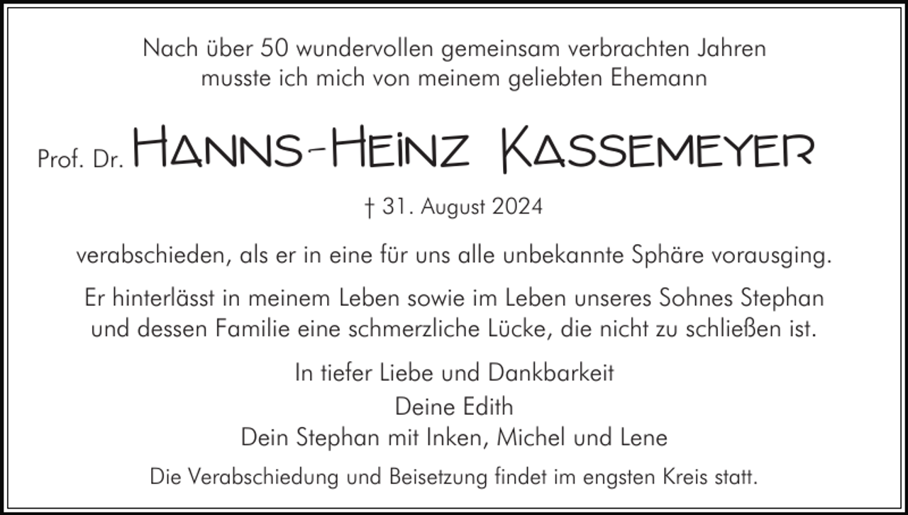 <p>Nach über 50 wundervollen gemeinsam verbrachten Jahren<br />musste ich mich von meinem geliebten Ehemann<br />Prof. Dr.</p><p>Hanns-Heinz Kassemeyer<br />† 31. August 2024</p><p>verabschieden, als er in eine für uns alle unbekannte Sphäre vorausging.<br />Er hinterlässt in meinem Leben sowie im Leben unseres Sohnes Stephan<br />und dessen Familie eine schmerzliche Lücke, die nicht zu schließen ist.<br />In tiefer Liebe und Dankbarkeit<br />Deine Edith<br />Dein Stephan mit Inken, Michel und Lene<br />Die Verabschiedung und Beisetzung findet im engsten Kreis statt.</p>