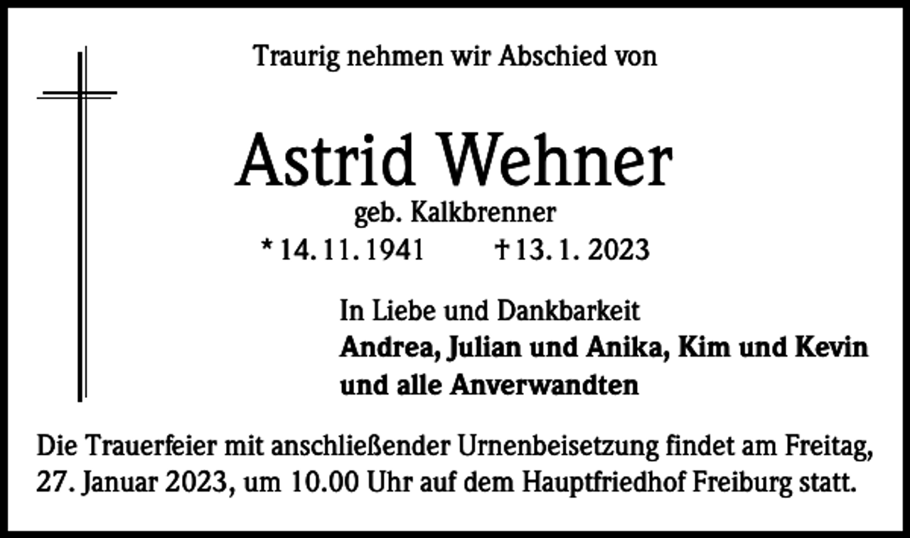 <p>Traurig nehmen wir Abschied von</p><p>Astrid Wehner<br />geb. Kalkbrenner<br />* 14. 11. 1941<br />† 13. 1. 2023</p><p>In Liebe und Dankbarkeit<br />Andrea, Julian und Anika, Kim und Kevin<br />und alle Anverwandten<br />Die Trauerfeier mit anschließender Urnenbeisetzung findet am Freitag,<br />27. Januar 2023, um 10.00 Uhr auf dem Hauptfriedhof Freiburg statt.</p>