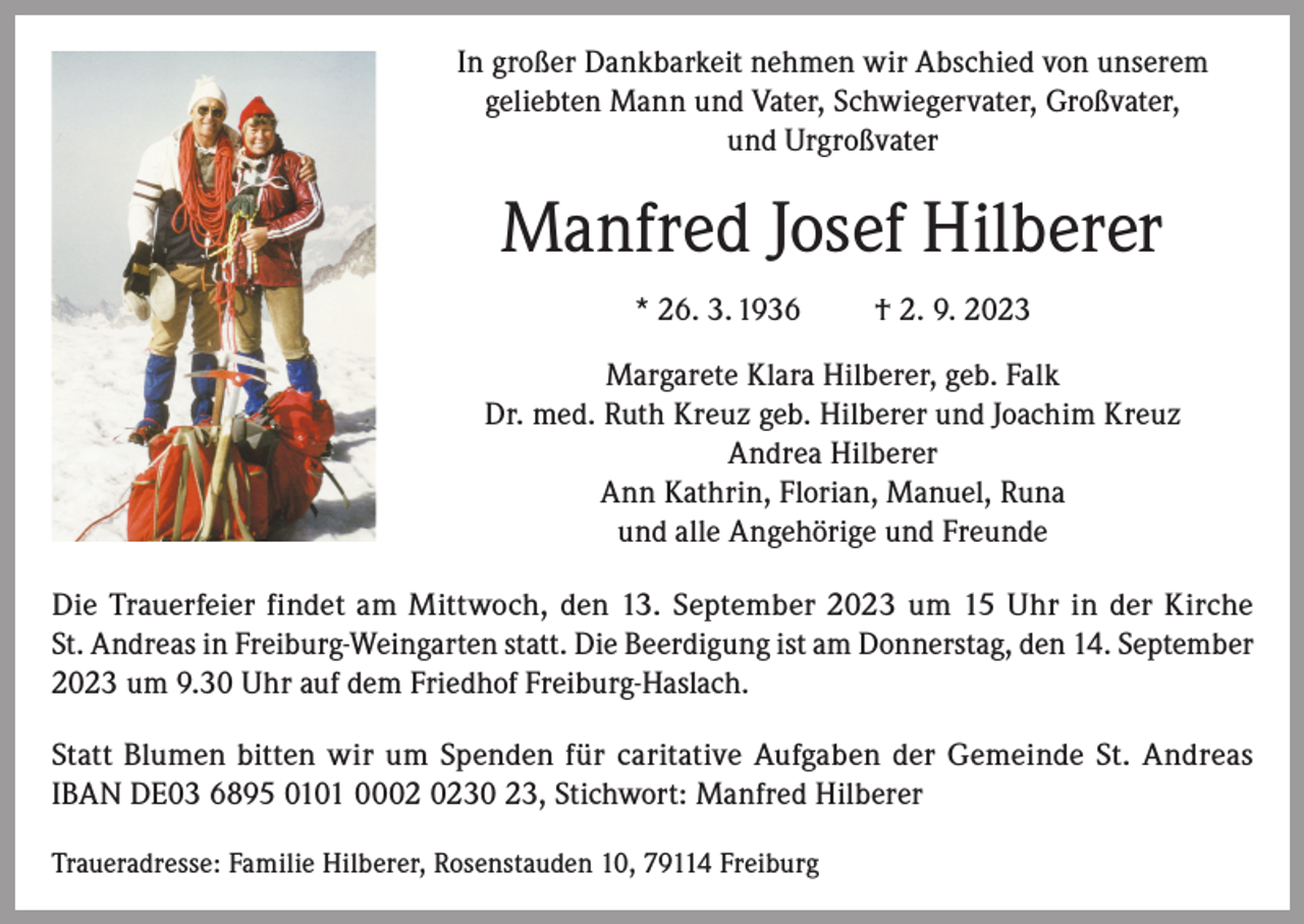 <p>In großer Dankbarkeit nehmen wir Abschied von unserem<br />geliebten Mann und Vater, Schwiegervater, Großvater,<br />und Urgroßvater</p><p>Manfred Josef Hilberer<br />* 26. 3. 1936</p><p>† 2. 9. 2023</p><p>Margarete Klara Hilberer, geb. Falk<br />Dr. med. Ruth Kreuz geb. Hilberer und Joachim Kreuz<br />Andrea Hilberer<br />Ann Kathrin, Florian, Manuel, Runa<br />und alle Angehörige und Freunde<br />Die Trauerfeier findet am Mittwoch, den 13. September 2023 um 15 Uhr in der Kirche<br />St. Andreas in Freiburg-Weingarten statt. Die Beerdigung ist am Donnerstag, den 14. September<br />2023 um 9.30 Uhr auf dem Friedhof Freiburg-Haslach.<br />Statt Blumen bitten wir um Spenden für caritative Aufgaben der Gemeinde St. Andreas<br />IBAN DE03 6895 0101 0030 23, Stichwort: Manfred Hilberer<br />Traueradresse: Familie Hilberer, Rosenstauden 10, 79114 Freiburg</p>