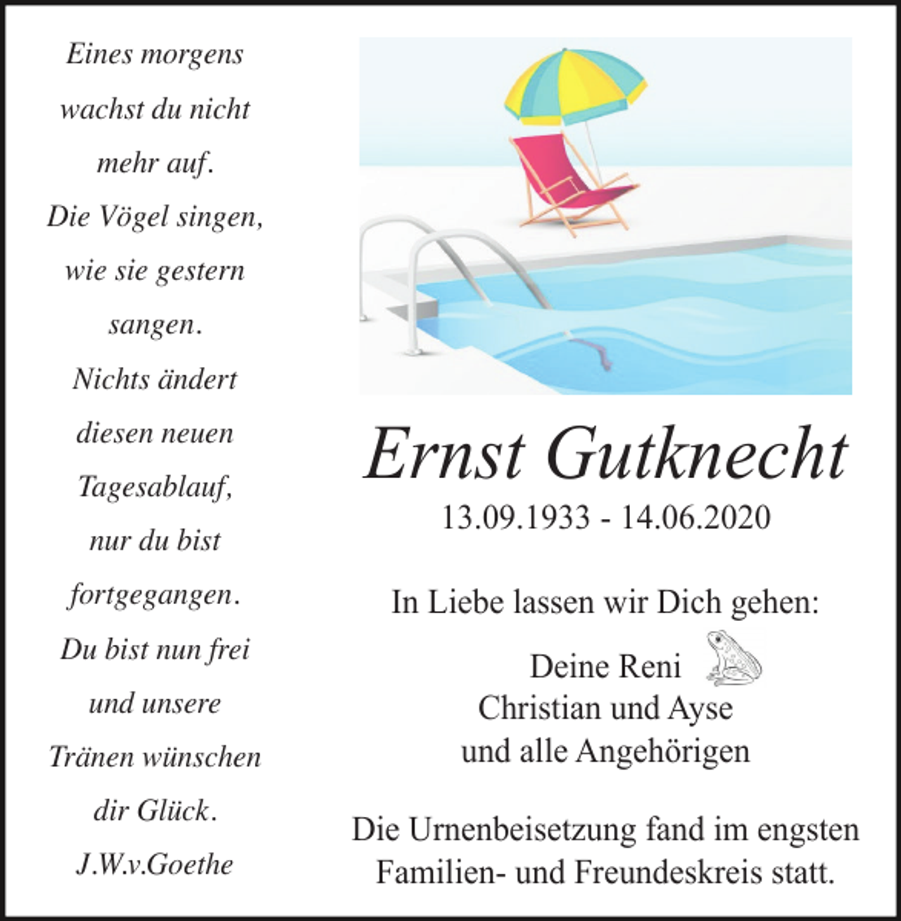 <p>Eines morgens<br />wachst du nicht<br />mehr auf.<br />Die Vögel singen,<br />wie sie gestern<br />sangen.<br />Nichts ändert<br />diesen neuen<br />Tagesablauf,<br />nur du bist<br />fortgegangen.<br />Du bist nun frei<br />und unsere<br />Tränen wünschen<br />dir Glück.<br />J.W.v.Goethe</p><p>Ernst Gutknecht<br />13.09.1933 - 14.06.2020<br />In Liebe lassen wir Dich gehen:<br />Deine Reni<br />Christian und Ayse<br />und alle Angehörigen<br />Die Urnenbeisetzung fand im engsten<br />Familien- und Freundeskreis statt.</p>
