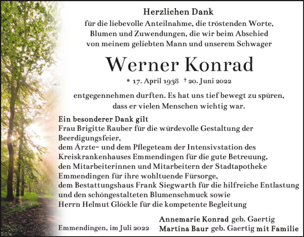 <p>für die liebevolle Anteilnahme, die tröstenden Worte,<br />Blumen und Zuwendungen, die wir beim Abschied<br />von meinem geliebten Mann und unserem Schwager</p><p>Werner Konrad<br />* 17. April 1938 † 20. Juni 2022</p><p>entgegennehmen durften. Es hat uns tief bewegt zu spüren,<br />dass er vielen Menschen wichtig war.<br />Frau Brigitte Rauber für die würdevolle Gestaltung der<br />Beerdigungsfeier,<br />dem Ärzte- und dem Pﬂegeteam der Intensivstation des<br />Kreiskrankenhauses Emmendingen für die gute Betreuung,<br />den Mitarbeiterinnen und Mitarbeitern der Stadtapotheke<br />Emmendingen für ihre wohltuende Fürsorge,<br />dem Bestattungshaus Frank Siegwarth für die hilfreiche Entlastung<br />und den schöngestalteten Blumenschmuck sowie<br />Herrn Helmut Glöckle für die kompetente Begleitung<br />Emmendingen, im Juli 2022</p><p>geb. Gaertig<br />geb. Gaertig</p>