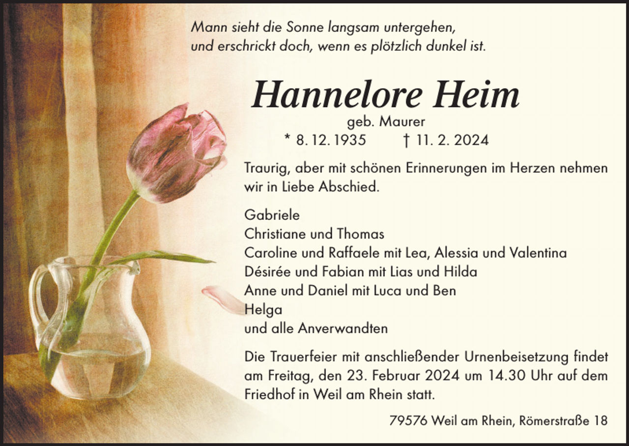 <p>Mann sieht die Sonne langsam untergehen,<br />und erschrickt doch, wenn es plötzlich dunkel ist.</p><p>Hannelore Heim<br />geb. Maurer<br />* 8. 12. 1935<br />† 11. 2. 2024</p><p>Traurig, aber mit schönen Erinnerungen im Herzen nehmen<br />wir in Liebe Abschied.<br />Gabriele<br />Christiane und Thomas<br />Caroline und Raffaele mit Lea, Alessia und Valentina<br />Désirée und Fabian mit Lias und Hilda<br />Anne und Daniel mit Luca und Ben<br />Helga<br />und alle Anverwandten<br />Die Trauerfeier mit anschließender Urnenbeisetzung findet<br />am Freitag, den 23. Februar 2024 um 14.30 Uhr auf dem<br />Friedhof in Weil am Rhein statt.<br />79576 Weil am Rhein, Römerstraße 18</p>