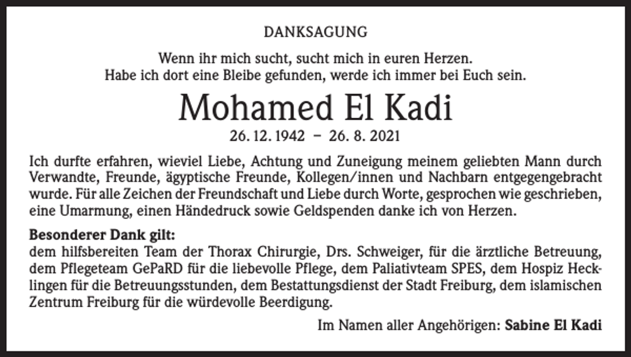 <p>DANKSAGUNG<br />Wenn ihr mich sucht, sucht mich in euren Herzen.<br />Habe ich dort eine Bleibe gefunden, werde ich immer bei Euch sein.</p><p>Mohamed El Kadi<br />26. 12. 1942 – 26. 8. 2021</p><p>Ich durfte erfahren, wieviel Liebe, Achtung und Zuneigung meinem geliebten Mann durch<br />Verwandte, Freunde, ägyptische Freunde, Kollegen/innen und Nachbarn entgegengebracht<br />wurde. Für alle Zeichen der Freundschaft und Liebe durch Worte, gesprochen wie ­geschrieben,<br />eine Umarmung, einen Händedruck sowie Geldspenden danke ich von Herzen.<br />Besonderer Dank gilt:<br />dem hilfsbereiten Team der Thorax Chirurgie, Drs. Schweiger, für die ärztliche Betreuung,<br />dem Pflegeteam GePaRD für die liebevolle Pflege, dem Paliativteam SPES, dem Hospiz Hecklingen für die Betreuungsstunden, dem Bestattungsdienst der Stadt Freiburg, dem islamischen<br />­Zentrum Freiburg für die würdevolle Beerdigung.<br />Im Namen aller Angehörigen: Sabine El Kadi</p>