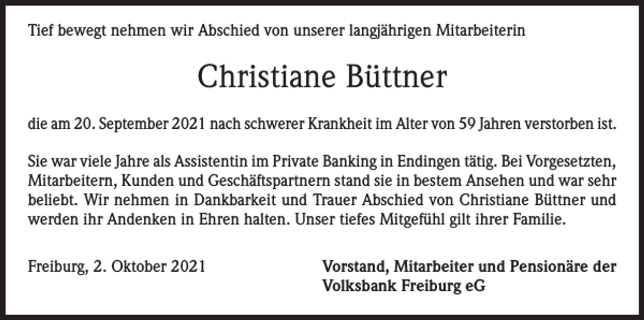 <p>Tief bewegt nehmen wir Abschied von unserer langjährigen Mitarbeiterin</p><p>Christiane Büttner<br />die am 20. September 2021 nach schwerer Krankheit im Alter von 59 Jahren verstorben ist.<br />Sie war viele Jahre als Assistentin im Private Banking in Endingen tätig. Bei Vorgesetzten,<br />Mitarbeitern, Kunden und Geschäftspartnern stand sie in bestem Ansehen und war sehr<br />beliebt. Wir nehmen in Dankbarkeit und Trauer Abschied von Christiane Büttner und<br />werden ihr Andenken in Ehren halten. Unser tiefes Mitgefühl gilt ihrer Familie.<br />Freiburg, 2. Oktober 2021</p><p>Vorstand, Mitarbeiter und Pensionäre der<br />Volksbank Freiburg eG</p>