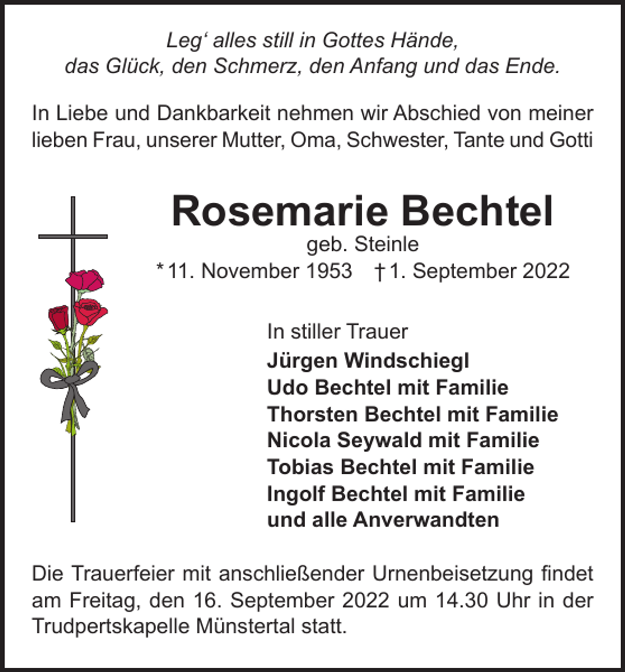 <p>Leg‘ alles still in Gottes Hände,<br />das Glück, den Schmerz, den Anfang und das Ende.<br />In Liebe und Dankbarkeit nehmen wir Abschied von meiner<br />lieben Frau, unserer Mutter, Oma, Schwester, Tante und Gotti</p><p>Rosemarie Bechtel</p><p>geb. Steinle<br />* 11. November 1953 † 1. September 2022<br />In stiller Trauer<br />Jürgen Windschiegl<br />Udo Bechtel mit Familie<br />Thorsten Bechtel mit Familie<br />Nicola Seywald mit Familie<br />Tobias Bechtel mit Familie<br />Ingolf Bechtel mit Familie<br />und alle Anverwandten<br />Die Trauerfeier mit anschließender Urnenbeisetzung findet<br />am Freitag, den 16. September 2022 um 14.30 Uhr in der<br />Trudpertskapelle Münstertal statt.</p>