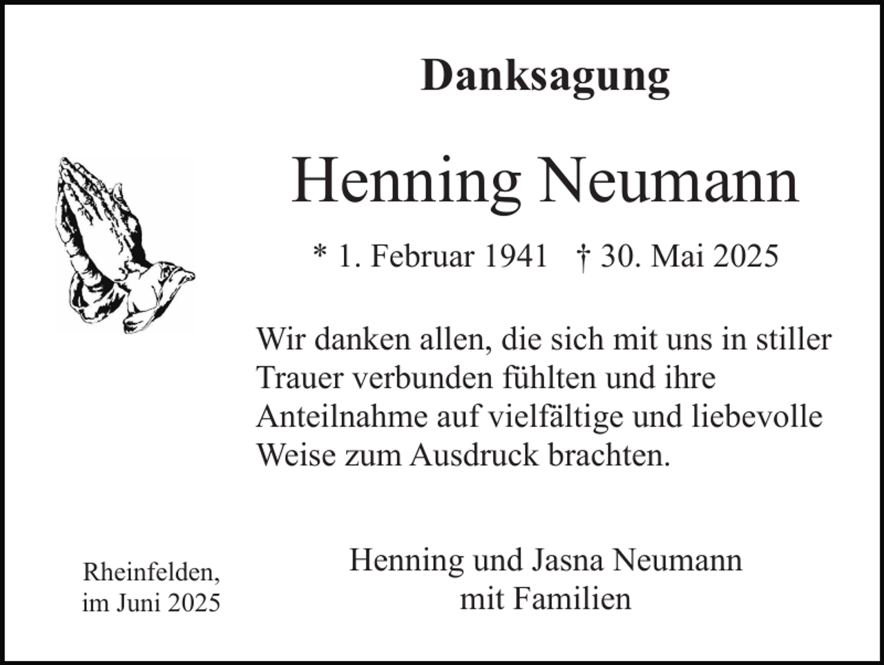 <p>Danksagung</p><p>Henning Neumann<br />* 1. Februar 1941 † 30. Mai 2025<br />Wir danken allen, die sich mit uns in stiller<br />Trauer verbunden fühlten und ihre<br />Anteilnahme auf vielfältige und liebevolle<br />Weise zum Ausdruck brachten.</p><p>Rheinfelden,<br />im Juni 2025</p><p>Henning und Jasna Neumann<br />mit Familien</p>