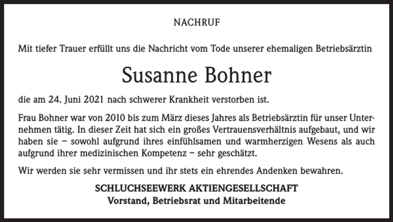 <p>NACHRUF<br />Mit tiefer Trauer erfüllt uns die Nachricht vom Tode unserer ehemaligen Betriebsärztin</p><p>Susanne Bohner<br />die am 24. Juni 2021 nach schwerer Krankheit verstorben ist.<br />Frau Bohner war von 2010 bis zum März dieses Jahres als Betriebsärztin für unser Unternehmen tätig. In dieser Zeit hat sich ein großes Vertrauensverhältnis aufgebaut, und wir<br />haben sie – sowohl aufgrund ihres einfühlsamen und warmherzigen Wesens als auch<br />aufgrund ihrer medizinischen Kompetenz – sehr geschätzt.<br />Wir werden sie sehr vermissen und ihr stets ein ehrendes Andenken bewahren.<br />SCHLUCHSEEWERK AKTIENGESELLSCHAFT<br />Vorstand, Betriebsrat und Mitarbeitende</p>