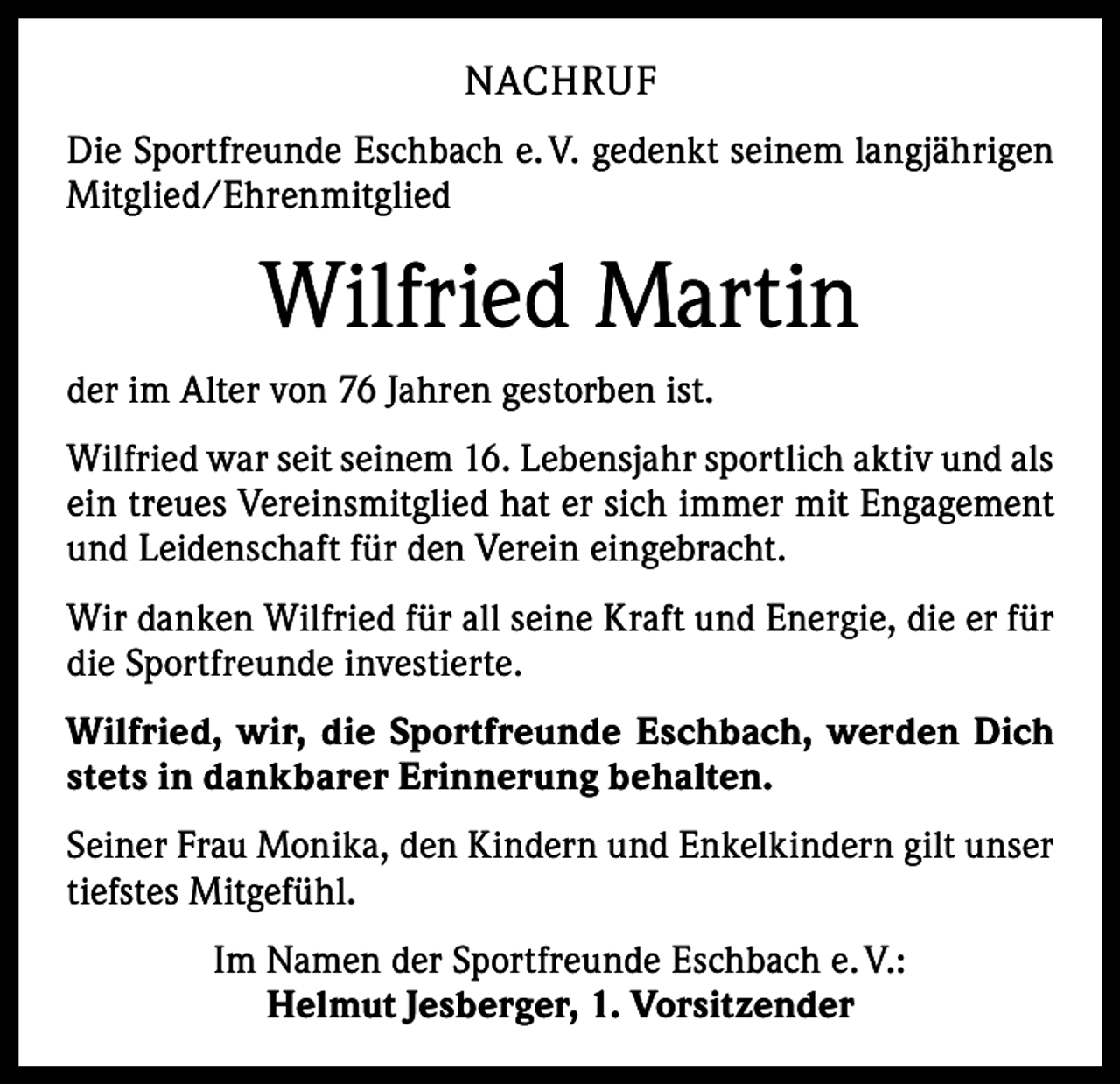 <p>NACHRUF<br />Die Sportfreunde Eschbach e. V. gedenkt seinem langjährigen<br />Mitglied/Ehrenmitglied</p><p>Wilfried Martin<br />der im Alter von 76 Jahren gestorben ist.<br />Wilfried war seit seinem 16. Lebensjahr sportlich aktiv und als<br />ein treues Vereinsmitglied hat er sich immer mit Engagement<br />und Leidenschaft für den Verein eingebracht.<br />Wir danken Wilfried für all seine Kraft und Energie, die er für<br />die Sportfreunde investierte.<br />Wilfried, wir, die Sportfreunde Eschbach, werden Dich<br />stets in dankbarer Erinnerung behalten.<br />Seiner Frau Monika, den Kindern und Enkelkindern gilt unser<br />tiefstes Mitgefühl.<br />Im Namen der Sportfreunde Eschbach e. V.:<br />Helmut Jesberger, 1. Vorsitzender</p>